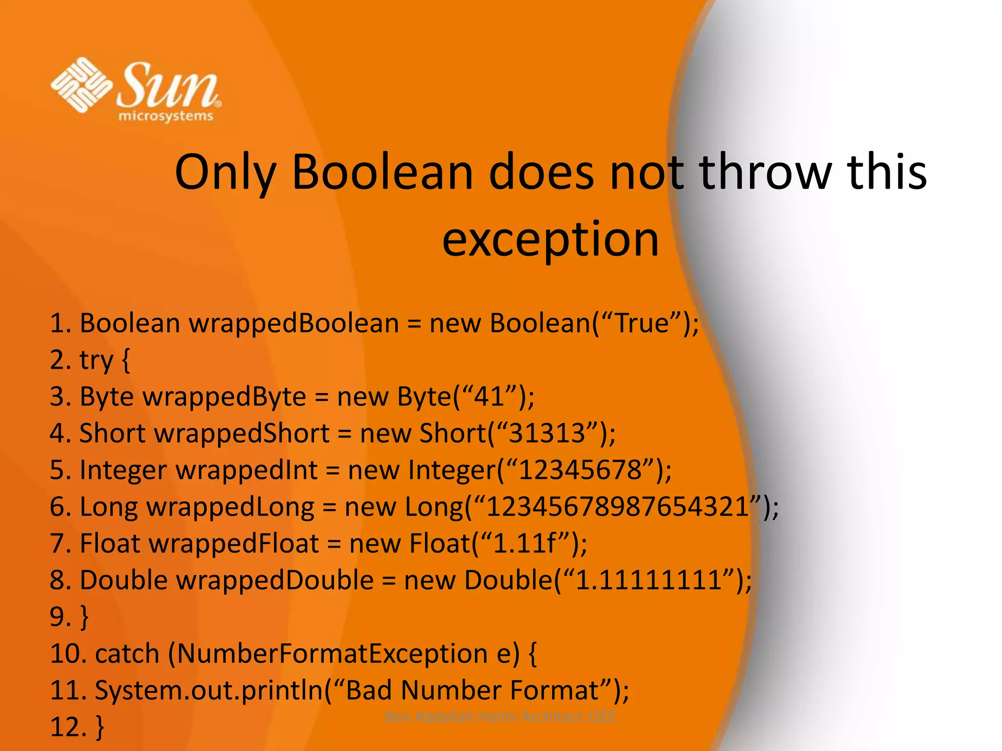 Only Boolean does not throw this
exception
1. Boolean wrappedBoolean = new Boolean(“True”);
2. try {
3. Byte wrappedByte = new Byte(“41”);
4. Short wrappedShort = new Short(“31313”);
5. Integer wrappedInt = new Integer(“12345678”);
6. Long wrappedLong = new Long(“12345678987654321”);
7. Float wrappedFloat = new Float(“1.11f”);
8. Double wrappedDouble = new Double(“1.11111111”);
9. }
10. catch (NumberFormatException e) {
11. System.out.println(“Bad Number Format”);
Ben Abdallah Helmi Architect J2EE
12. }

 