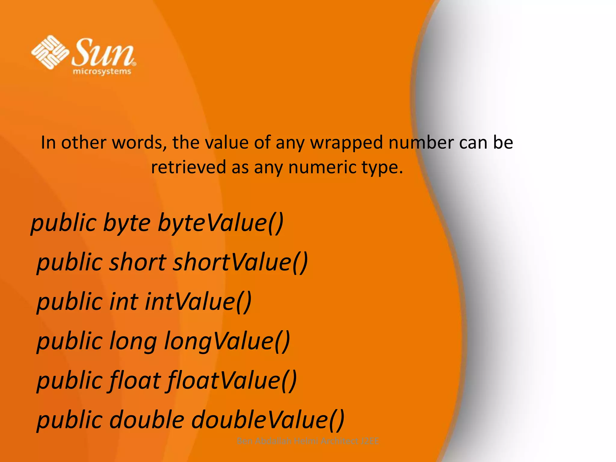 In other words, the value of any wrapped number can be
retrieved as any numeric type.

public byte byteValue()
public short shortValue()
public int intValue()
public long longValue()
public float floatValue()
public double doubleValue()
Ben Abdallah Helmi Architect J2EE

 