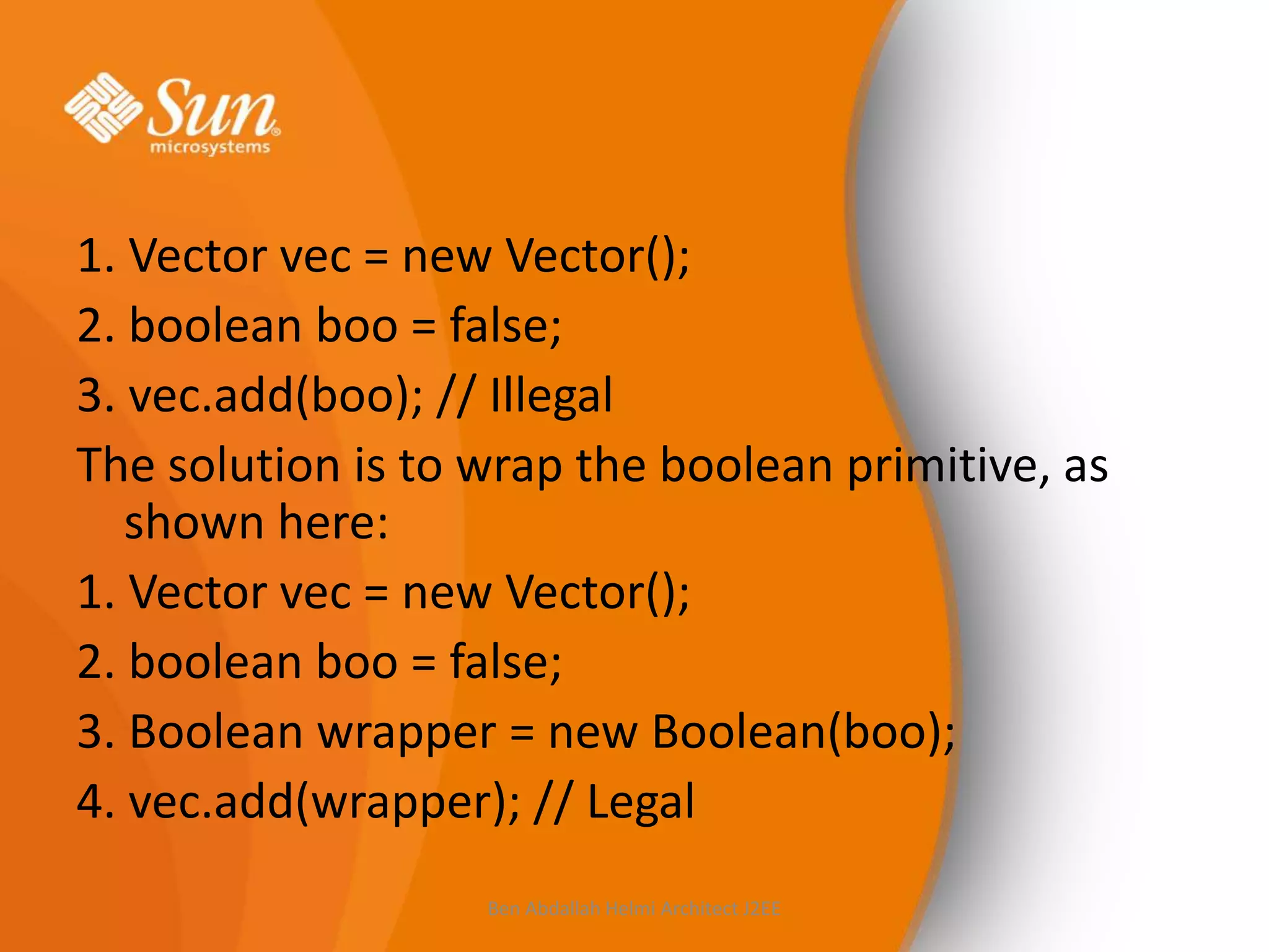 1. Vector vec = new Vector();
2. boolean boo = false;
3. vec.add(boo); // Illegal
The solution is to wrap the boolean primitive, as
shown here:
1. Vector vec = new Vector();
2. boolean boo = false;
3. Boolean wrapper = new Boolean(boo);
4. vec.add(wrapper); // Legal
Ben Abdallah Helmi Architect J2EE

 