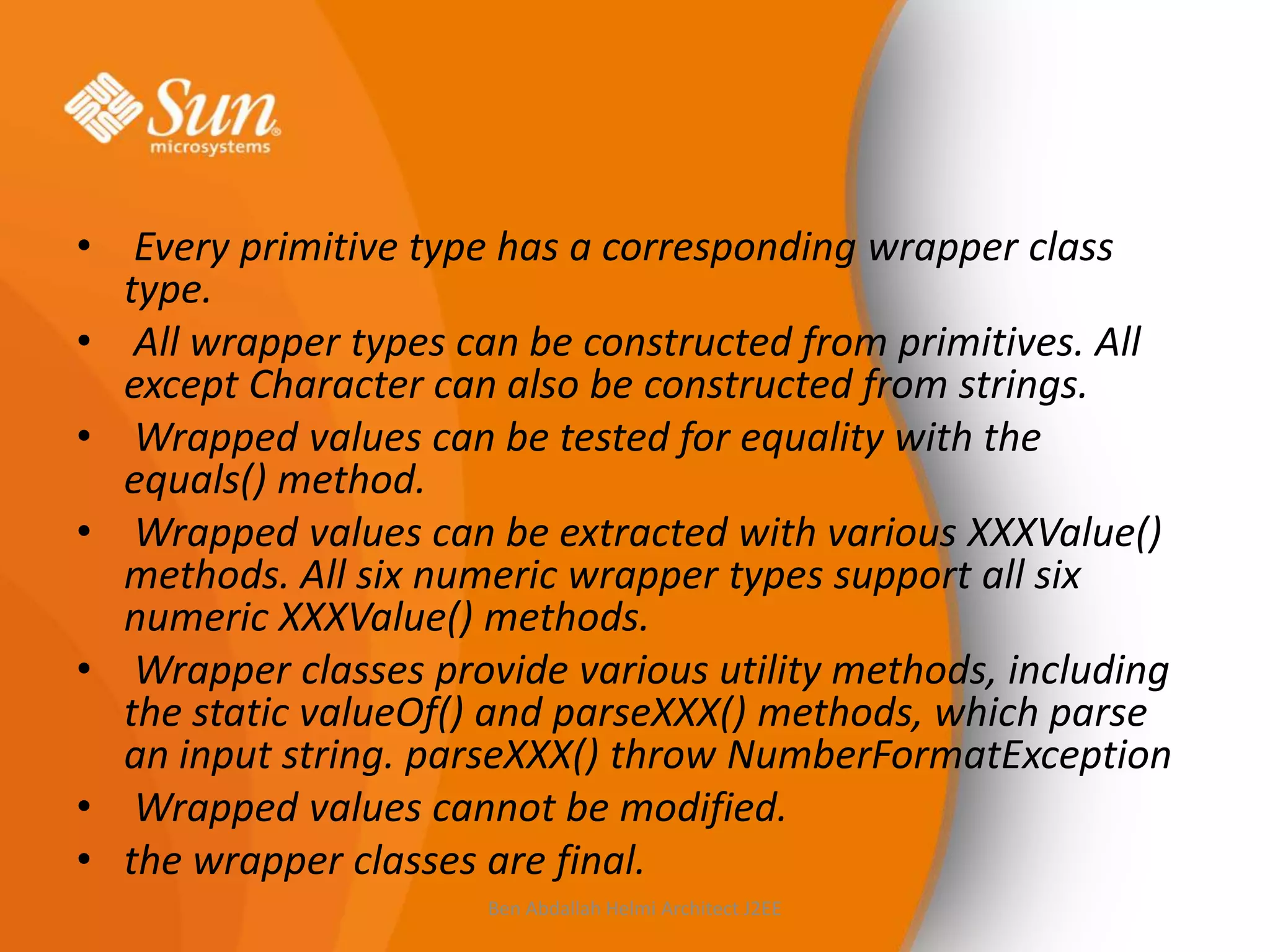 • Every primitive type has a corresponding wrapper class
type.
• All wrapper types can be constructed from primitives. All
except Character can also be constructed from strings.
• Wrapped values can be tested for equality with the
equals() method.
• Wrapped values can be extracted with various XXXValue()
methods. All six numeric wrapper types support all six
numeric XXXValue() methods.
• Wrapper classes provide various utility methods, including
the static valueOf() and parseXXX() methods, which parse
an input string. parseXXX() throw NumberFormatException
• Wrapped values cannot be modified.
• the wrapper classes are final.
Ben Abdallah Helmi Architect J2EE

 