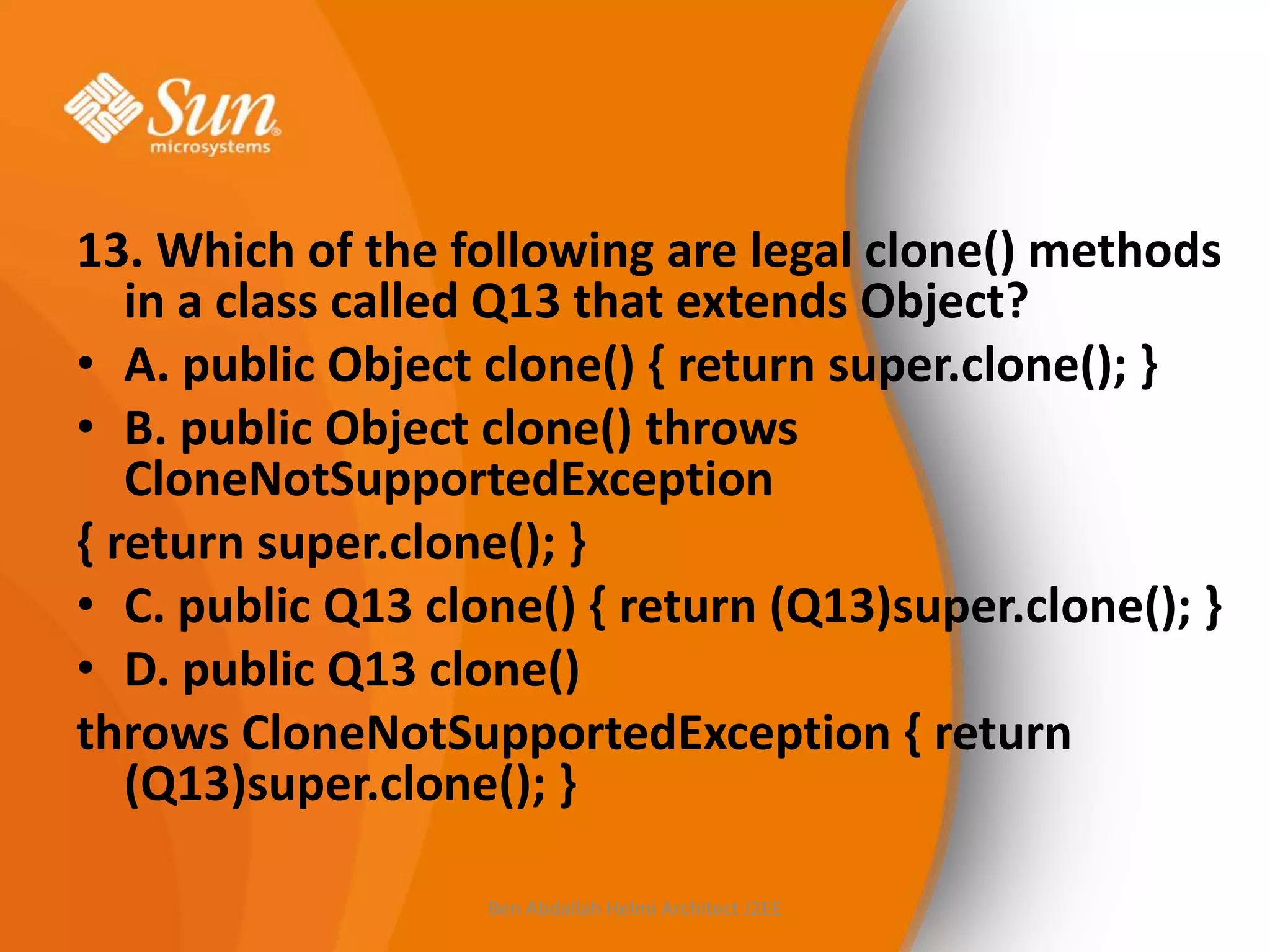 13. Which of the following are legal clone() methods
in a class called Q13 that extends Object?
• A. public Object clone() { return super.clone(); }
• B. public Object clone() throws
CloneNotSupportedException
{ return super.clone(); }
• C. public Q13 clone() { return (Q13)super.clone(); }
• D. public Q13 clone()
throws CloneNotSupportedException { return
(Q13)super.clone(); }
Ben Abdallah Helmi Architect J2EE

 