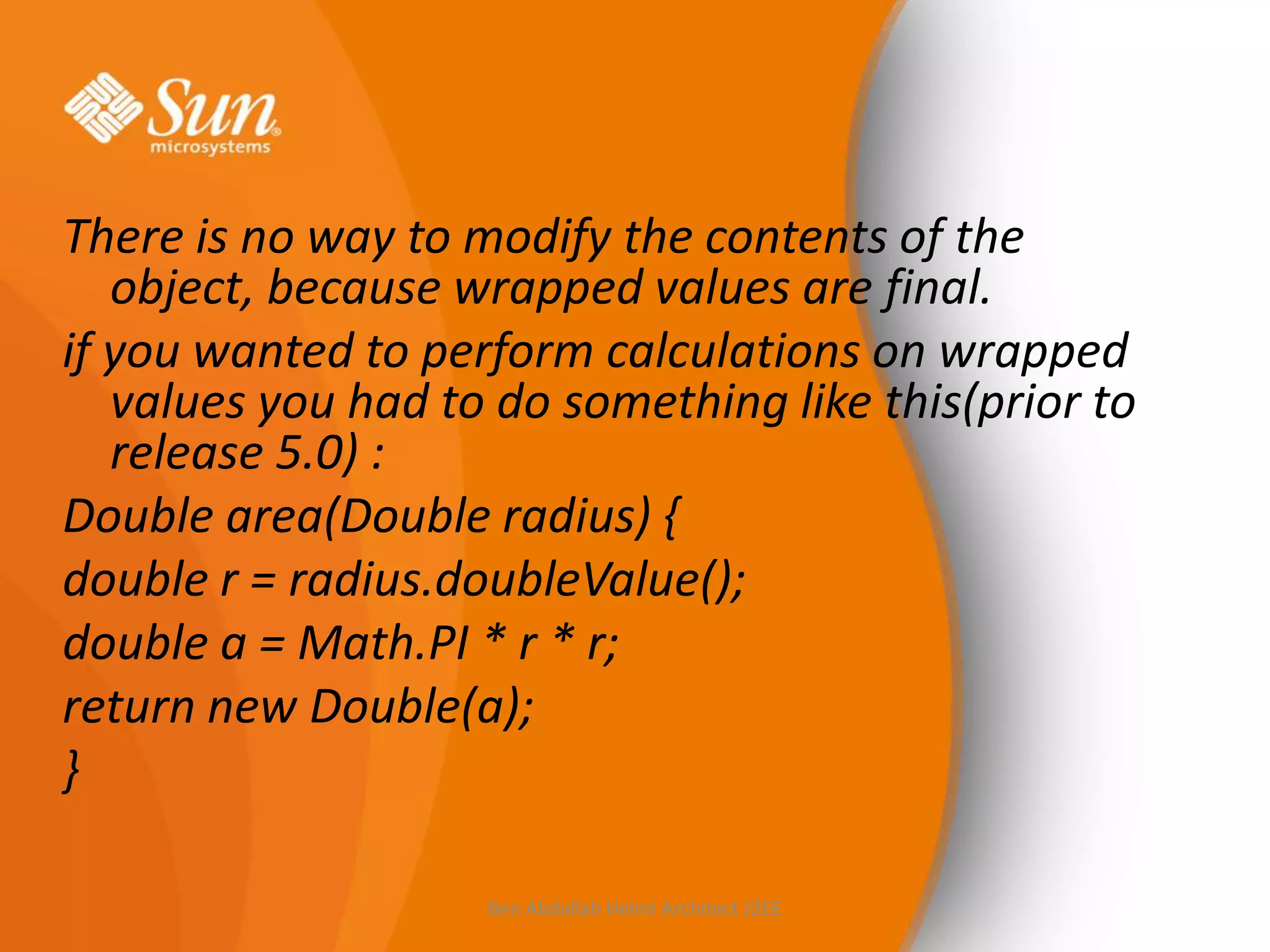 There is no way to modify the contents of the
object, because wrapped values are final.
if you wanted to perform calculations on wrapped
values you had to do something like this(prior to
release 5.0) :
Double area(Double radius) {
double r = radius.doubleValue();
double a = Math.PI * r * r;
return new Double(a);
}
Ben Abdallah Helmi Architect J2EE

 