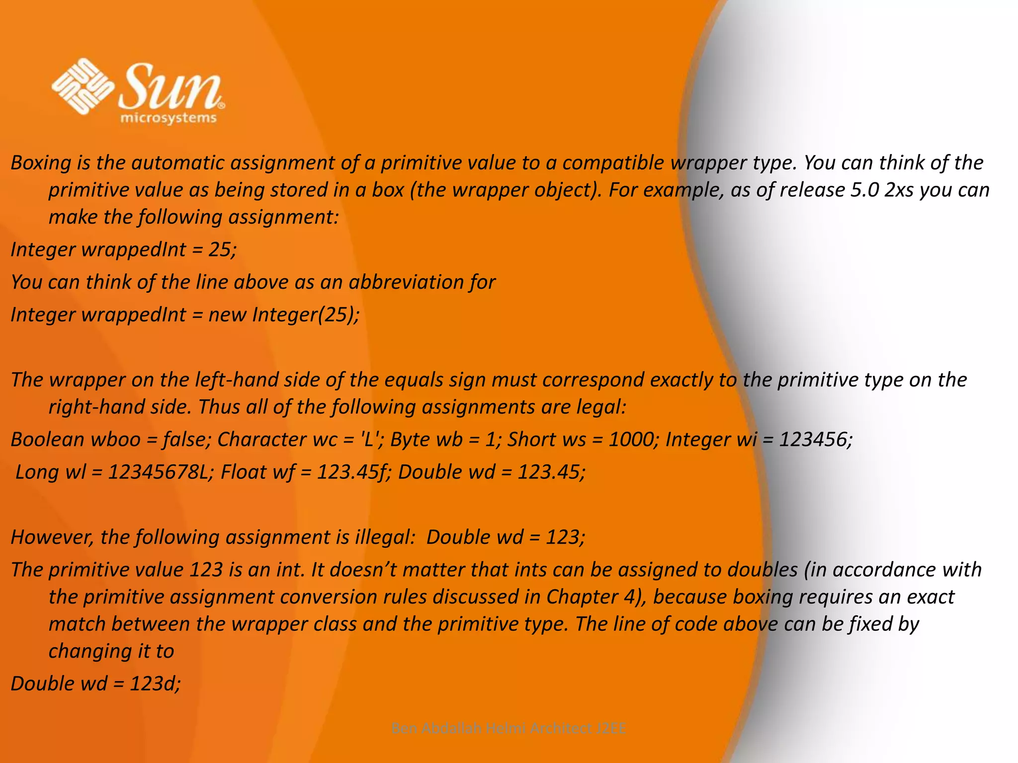 Boxing is the automatic assignment of a primitive value to a compatible wrapper type. You can think of the
primitive value as being stored in a box (the wrapper object). For example, as of release 5.0 2xs you can
make the following assignment:
Integer wrappedInt = 25;
You can think of the line above as an abbreviation for
Integer wrappedInt = new Integer(25);
The wrapper on the left-hand side of the equals sign must correspond exactly to the primitive type on the
right-hand side. Thus all of the following assignments are legal:
Boolean wboo = false; Character wc = 'L'; Byte wb = 1; Short ws = 1000; Integer wi = 123456;
Long wl = 12345678L; Float wf = 123.45f; Double wd = 123.45;
However, the following assignment is illegal: Double wd = 123;
The primitive value 123 is an int. It doesn’t matter that ints can be assigned to doubles (in accordance with
the primitive assignment conversion rules discussed in Chapter 4), because boxing requires an exact
match between the wrapper class and the primitive type. The line of code above can be fixed by
changing it to
Double wd = 123d;
Ben Abdallah Helmi Architect J2EE

 