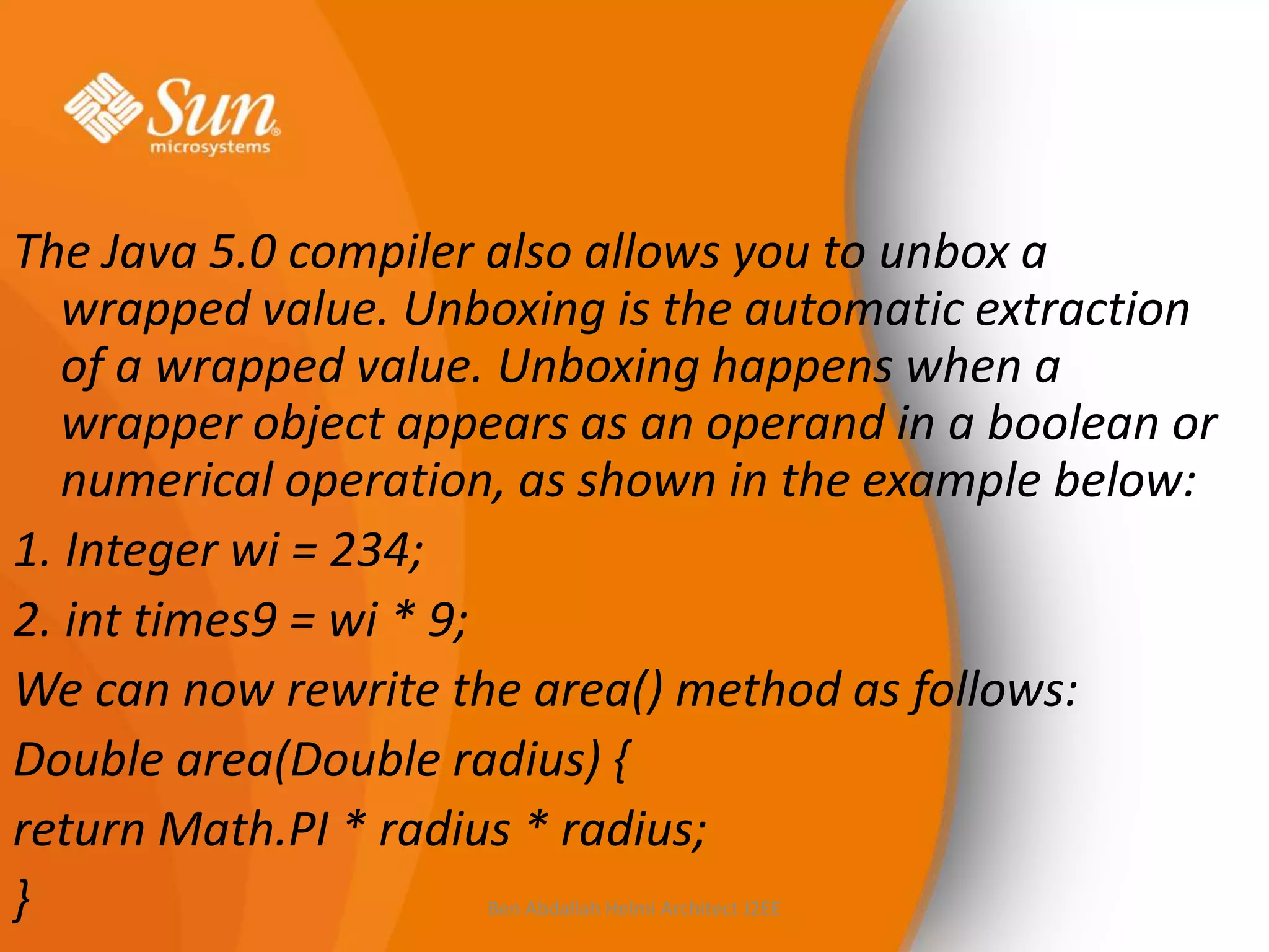 The Java 5.0 compiler also allows you to unbox a
wrapped value. Unboxing is the automatic extraction
of a wrapped value. Unboxing happens when a
wrapper object appears as an operand in a boolean or
numerical operation, as shown in the example below:
1. Integer wi = 234;
2. int times9 = wi * 9;
We can now rewrite the area() method as follows:
Double area(Double radius) {
return Math.PI * radius * radius;
}
Ben Abdallah Helmi Architect J2EE

 