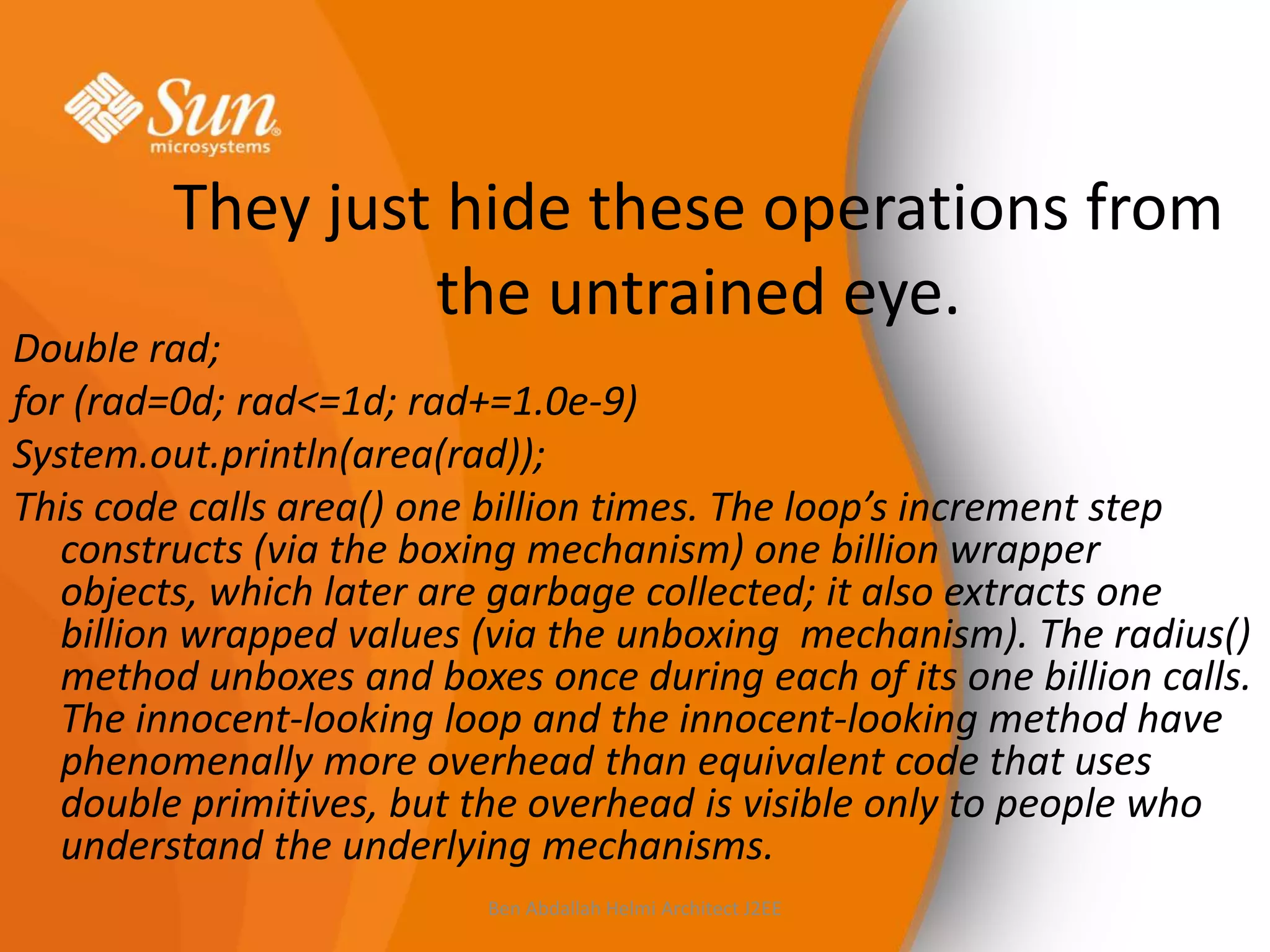 They just hide these operations from
the untrained eye.

Double rad;
for (rad=0d; rad<=1d; rad+=1.0e-9)
System.out.println(area(rad));
This code calls area() one billion times. The loop’s increment step
constructs (via the boxing mechanism) one billion wrapper
objects, which later are garbage collected; it also extracts one
billion wrapped values (via the unboxing mechanism). The radius()
method unboxes and boxes once during each of its one billion calls.
The innocent-looking loop and the innocent-looking method have
phenomenally more overhead than equivalent code that uses
double primitives, but the overhead is visible only to people who
understand the underlying mechanisms.
Ben Abdallah Helmi Architect J2EE

 