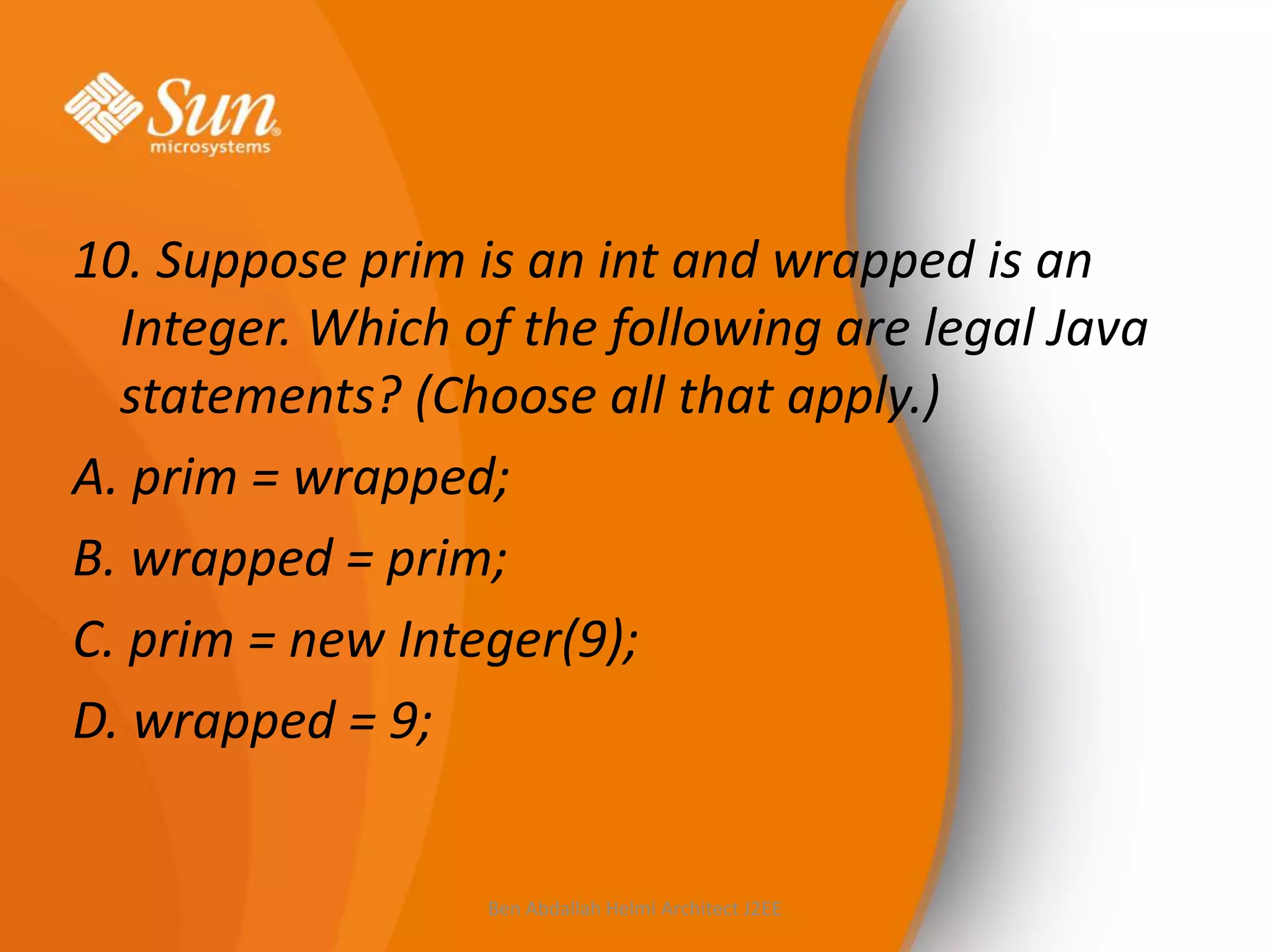 10. Suppose prim is an int and wrapped is an
Integer. Which of the following are legal Java
statements? (Choose all that apply.)
A. prim = wrapped;
B. wrapped = prim;
C. prim = new Integer(9);
D. wrapped = 9;

Ben Abdallah Helmi Architect J2EE

 