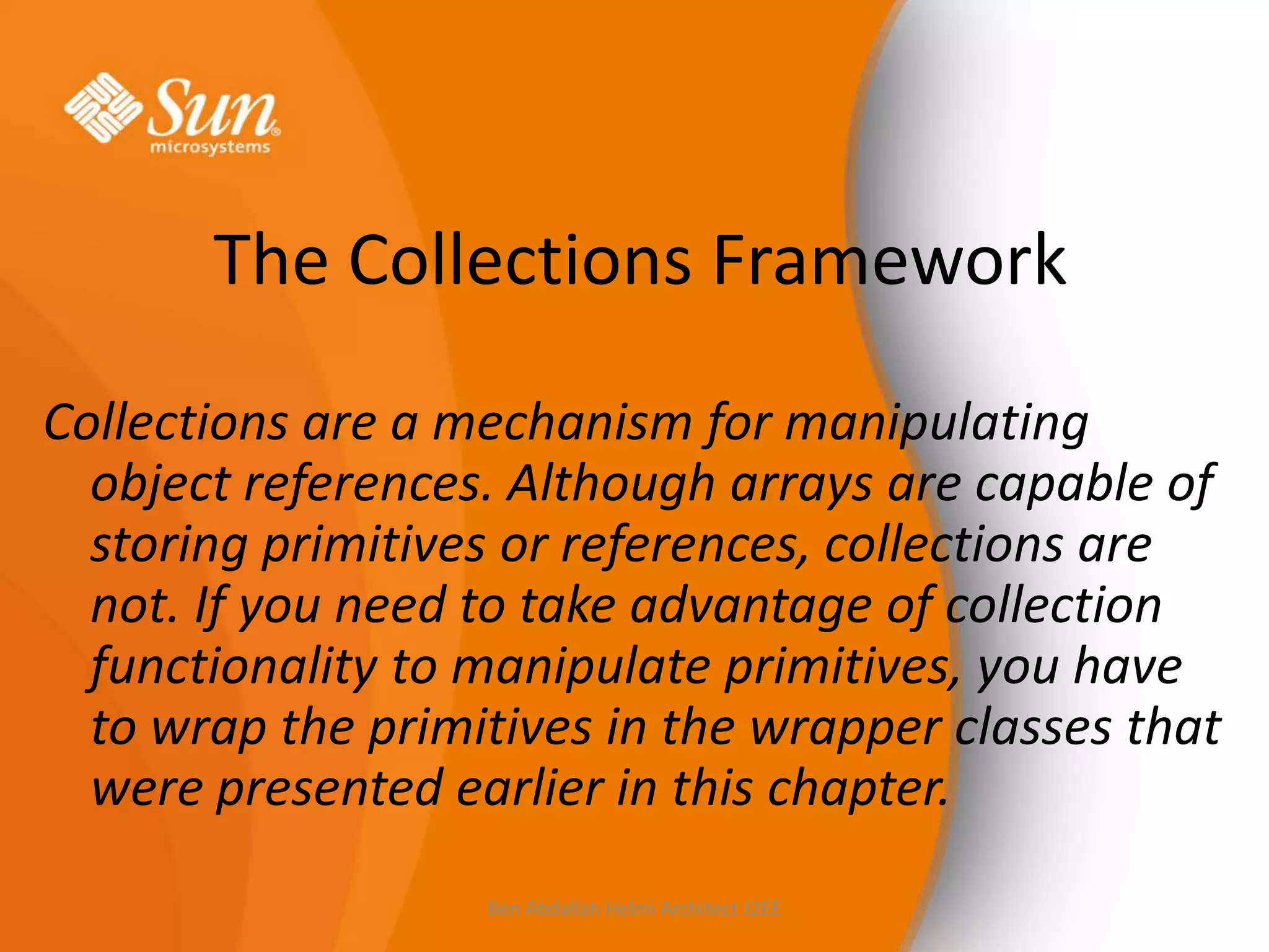 The Collections Framework
Collections are a mechanism for manipulating
object references. Although arrays are capable of
storing primitives or references, collections are
not. If you need to take advantage of collection
functionality to manipulate primitives, you have
to wrap the primitives in the wrapper classes that
were presented earlier in this chapter.
Ben Abdallah Helmi Architect J2EE

 