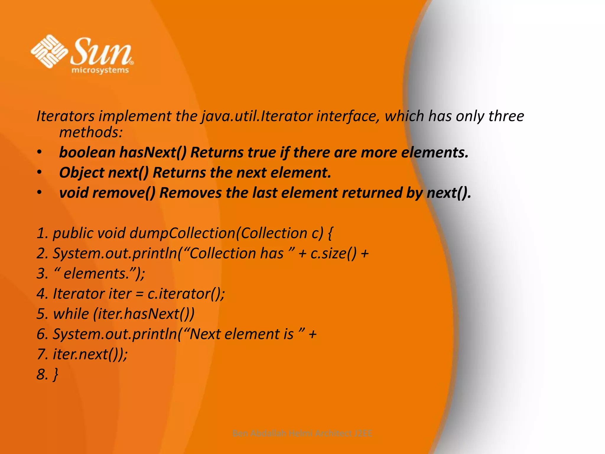 Iterators implement the java.util.Iterator interface, which has only three
methods:
• boolean hasNext() Returns true if there are more elements.
• Object next() Returns the next element.
• void remove() Removes the last element returned by next().
1. public void dumpCollection(Collection c) {
2. System.out.println(“Collection has ” + c.size() +
3. “ elements.”);
4. Iterator iter = c.iterator();
5. while (iter.hasNext())
6. System.out.println(“Next element is ” +
7. iter.next());
8. }

Ben Abdallah Helmi Architect J2EE

 