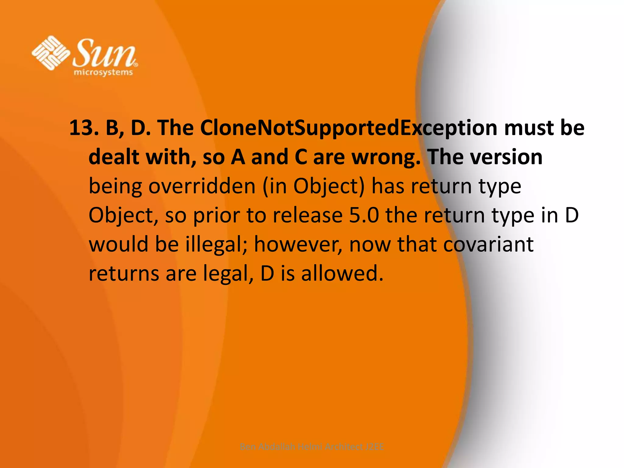 13. B, D. The CloneNotSupportedException must be
dealt with, so A and C are wrong. The version
being overridden (in Object) has return type
Object, so prior to release 5.0 the return type in D
would be illegal; however, now that covariant
returns are legal, D is allowed.

Ben Abdallah Helmi Architect J2EE

 