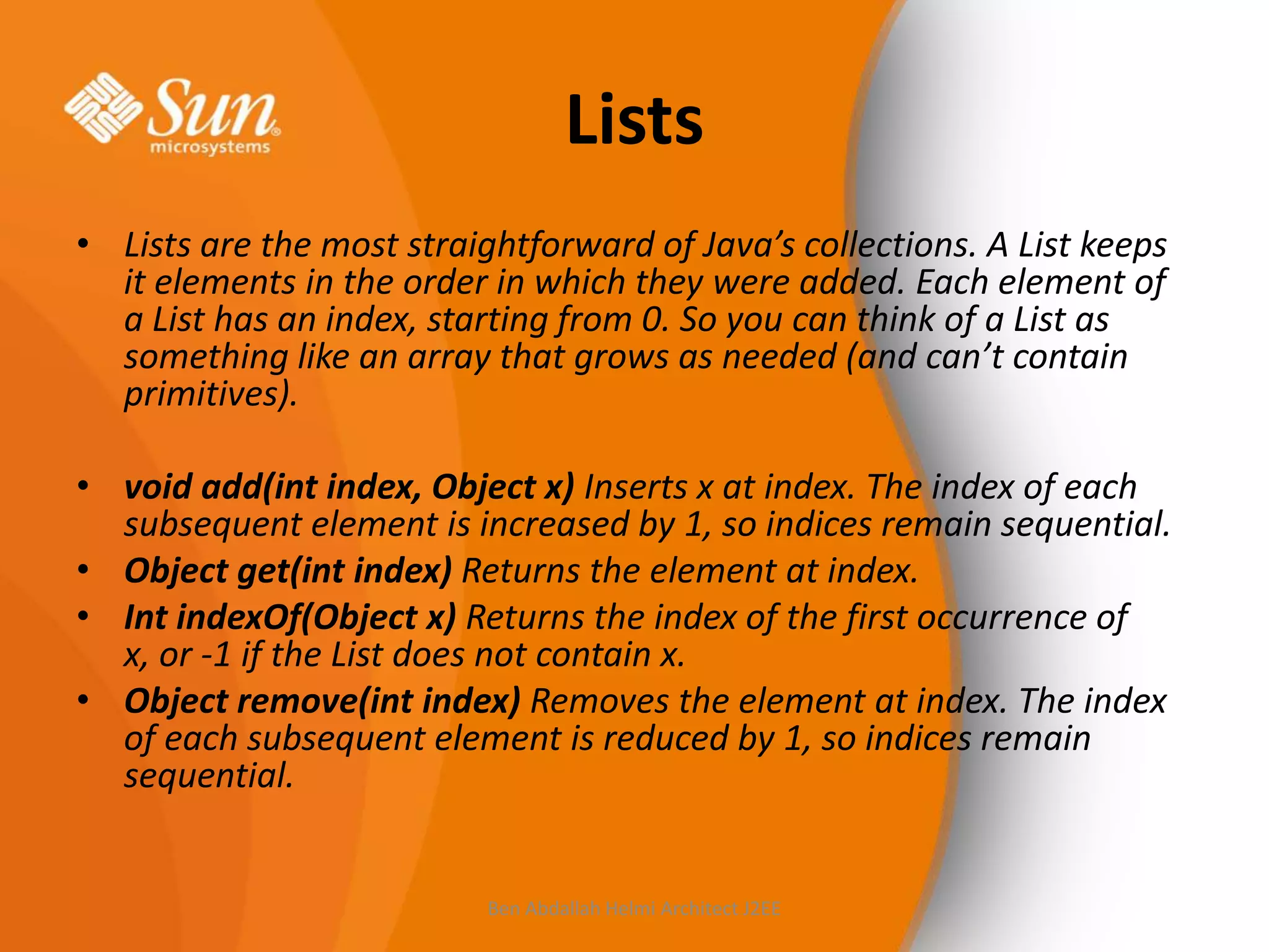 Lists
• Lists are the most straightforward of Java’s collections. A List keeps
it elements in the order in which they were added. Each element of
a List has an index, starting from 0. So you can think of a List as
something like an array that grows as needed (and can’t contain
primitives).
• void add(int index, Object x) Inserts x at index. The index of each
subsequent element is increased by 1, so indices remain sequential.
• Object get(int index) Returns the element at index.
• Int indexOf(Object x) Returns the index of the first occurrence of
x, or -1 if the List does not contain x.
• Object remove(int index) Removes the element at index. The index
of each subsequent element is reduced by 1, so indices remain
sequential.

Ben Abdallah Helmi Architect J2EE

 