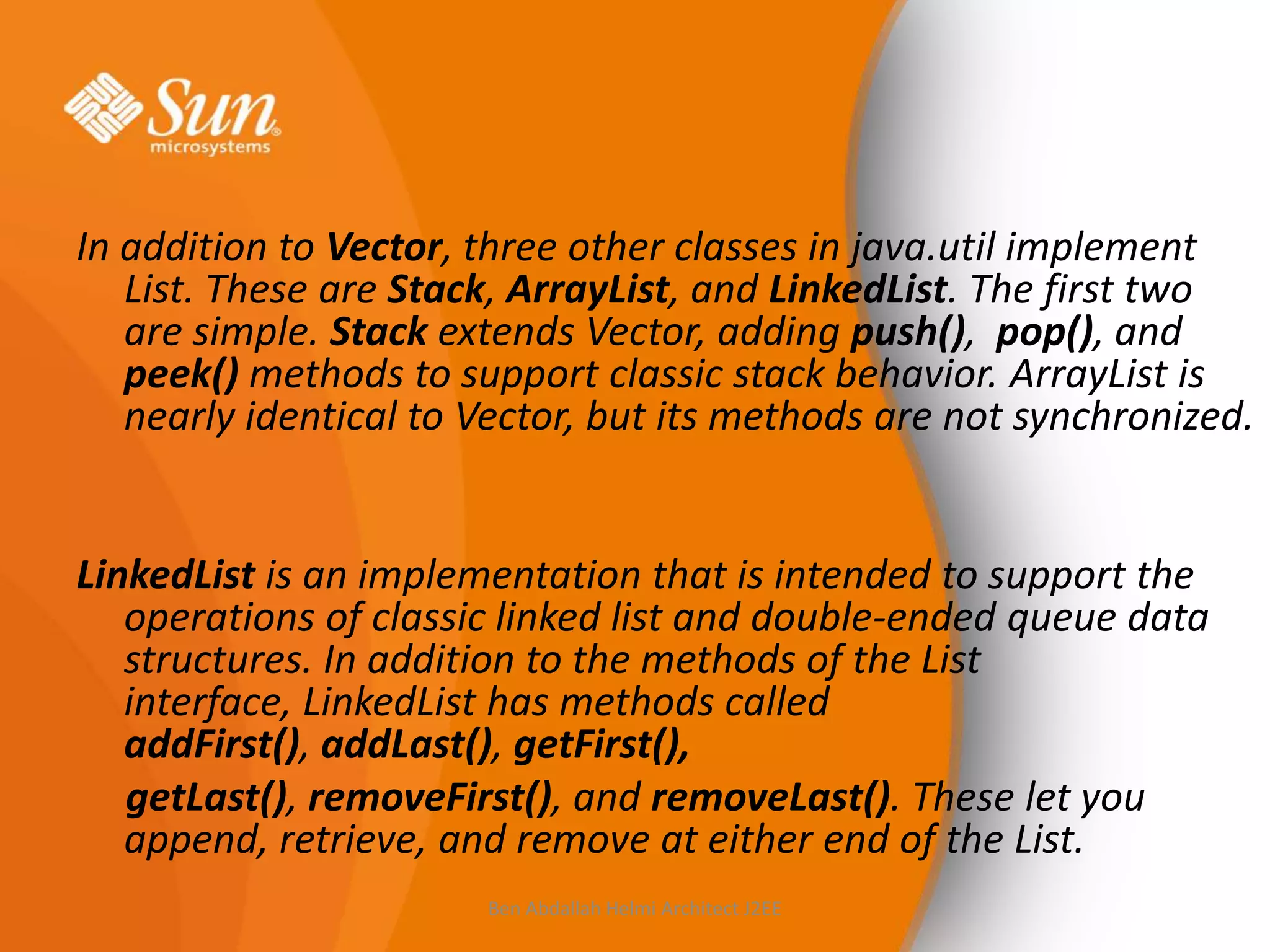 In addition to Vector, three other classes in java.util implement
List. These are Stack, ArrayList, and LinkedList. The first two
are simple. Stack extends Vector, adding push(), pop(), and
peek() methods to support classic stack behavior. ArrayList is
nearly identical to Vector, but its methods are not synchronized.

LinkedList is an implementation that is intended to support the
operations of classic linked list and double-ended queue data
structures. In addition to the methods of the List
interface, LinkedList has methods called
addFirst(), addLast(), getFirst(),
getLast(), removeFirst(), and removeLast(). These let you
append, retrieve, and remove at either end of the List.
Ben Abdallah Helmi Architect J2EE

 