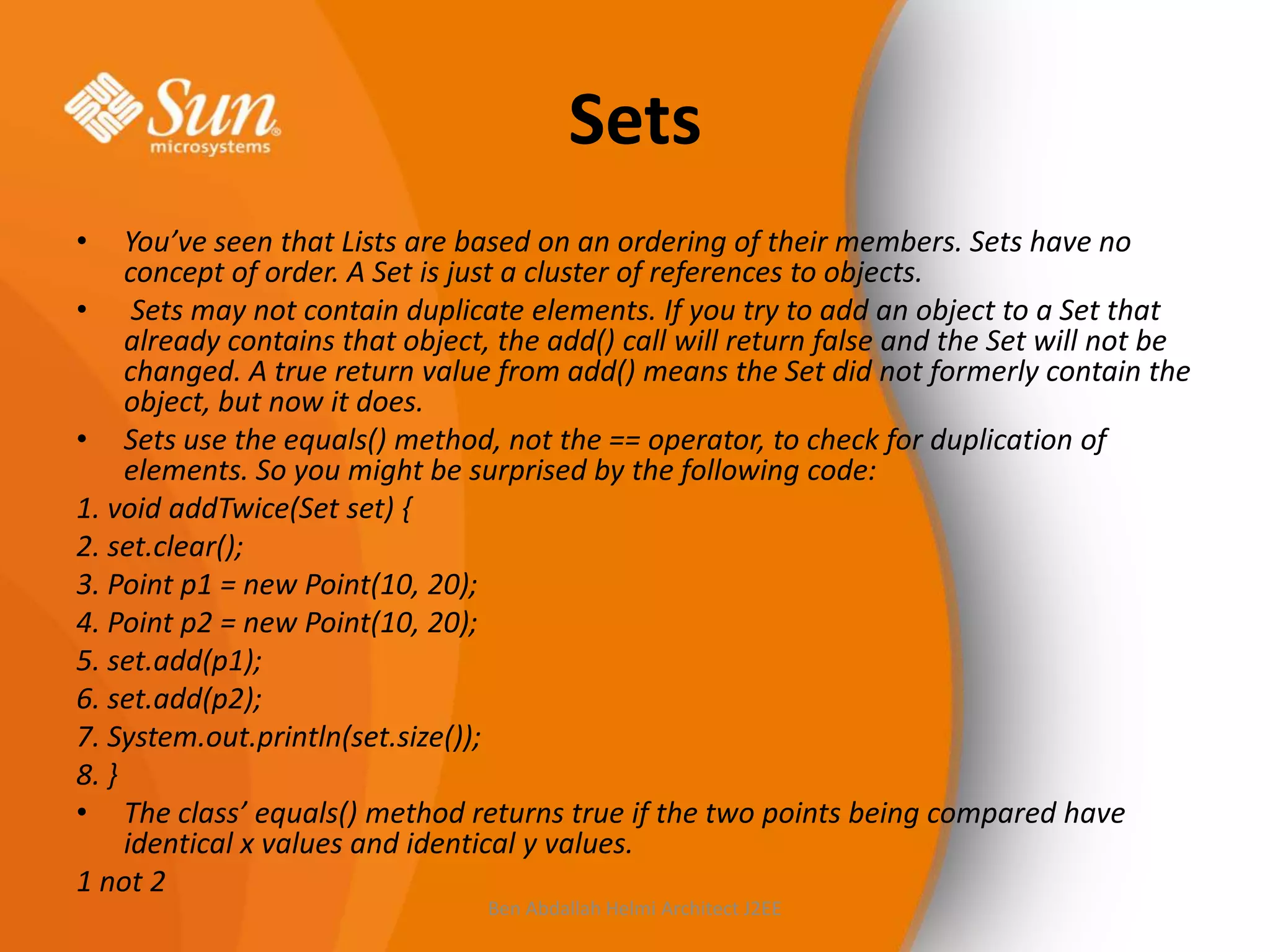 Sets
•

You’ve seen that Lists are based on an ordering of their members. Sets have no
concept of order. A Set is just a cluster of references to objects.
• Sets may not contain duplicate elements. If you try to add an object to a Set that
already contains that object, the add() call will return false and the Set will not be
changed. A true return value from add() means the Set did not formerly contain the
object, but now it does.
• Sets use the equals() method, not the == operator, to check for duplication of
elements. So you might be surprised by the following code:
1. void addTwice(Set set) {
2. set.clear();
3. Point p1 = new Point(10, 20);
4. Point p2 = new Point(10, 20);
5. set.add(p1);
6. set.add(p2);
7. System.out.println(set.size());
8. }
• The class’ equals() method returns true if the two points being compared have
identical x values and identical y values.
1 not 2
Ben Abdallah Helmi Architect J2EE

 