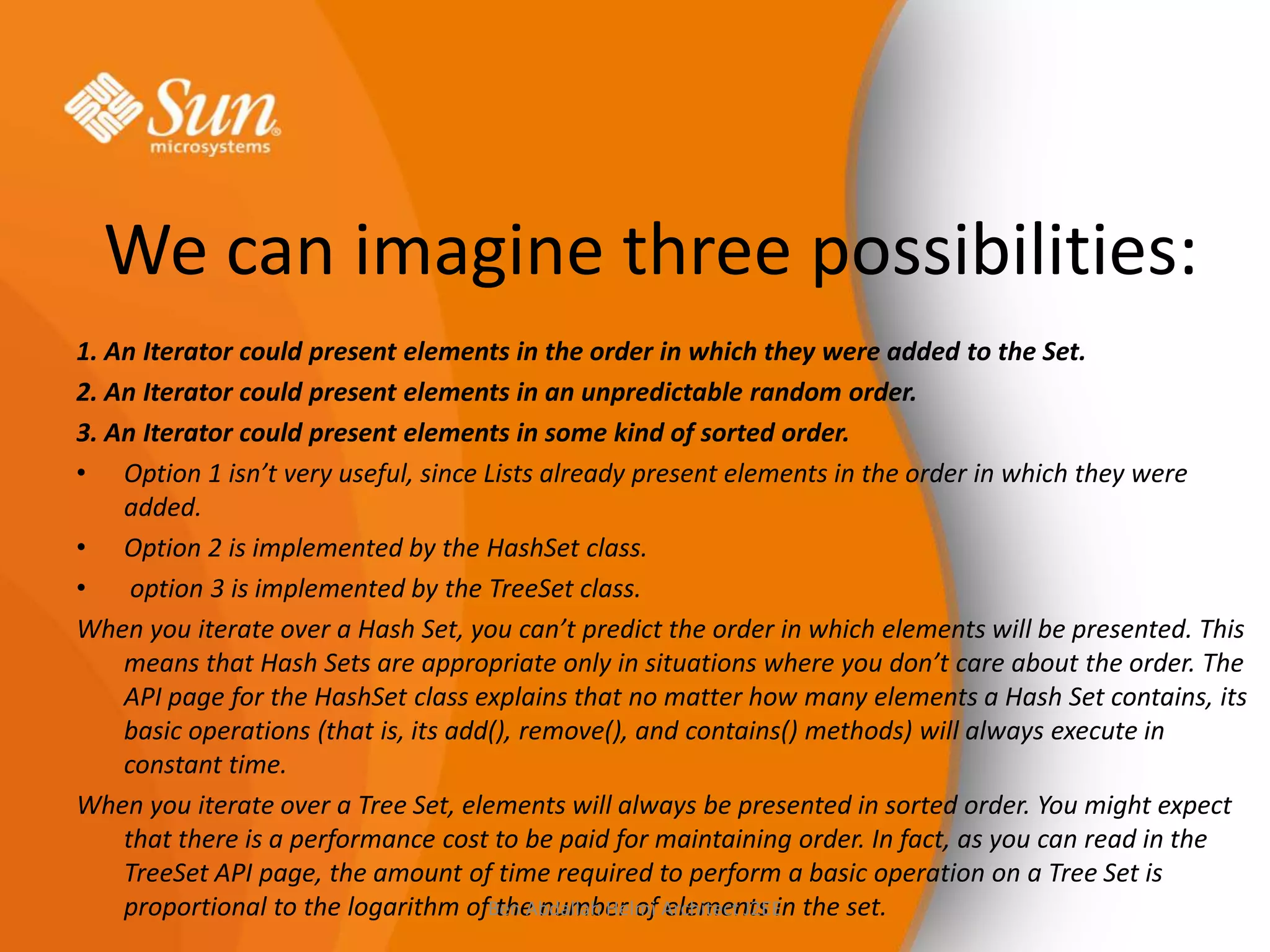 We can imagine three possibilities:
1. An Iterator could present elements in the order in which they were added to the Set.
2. An Iterator could present elements in an unpredictable random order.
3. An Iterator could present elements in some kind of sorted order.
• Option 1 isn’t very useful, since Lists already present elements in the order in which they were
added.
• Option 2 is implemented by the HashSet class.
•
option 3 is implemented by the TreeSet class.
When you iterate over a Hash Set, you can’t predict the order in which elements will be presented. This
means that Hash Sets are appropriate only in situations where you don’t care about the order. The
API page for the HashSet class explains that no matter how many elements a Hash Set contains, its
basic operations (that is, its add(), remove(), and contains() methods) will always execute in
constant time.
When you iterate over a Tree Set, elements will always be presented in sorted order. You might expect
that there is a performance cost to be paid for maintaining order. In fact, as you can read in the
TreeSet API page, the amount of time required to perform a basic operation on a Tree Set is
proportional to the logarithm ofBen Abdallah Helmi Architect J2EE the set.
the number of elements in

 
