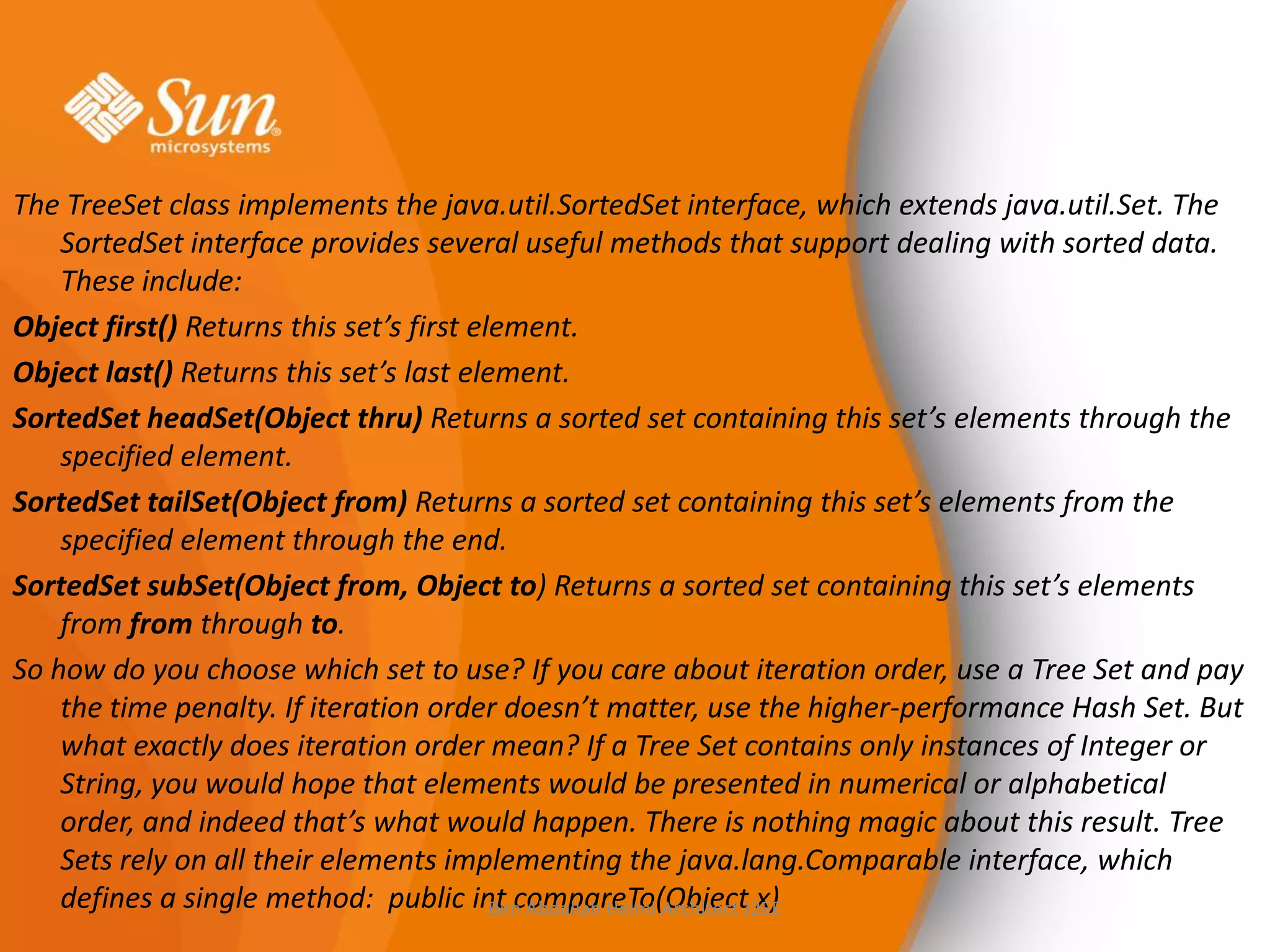 The TreeSet class implements the java.util.SortedSet interface, which extends java.util.Set. The
SortedSet interface provides several useful methods that support dealing with sorted data.
These include:
Object first() Returns this set’s first element.
Object last() Returns this set’s last element.
SortedSet headSet(Object thru) Returns a sorted set containing this set’s elements through the
specified element.
SortedSet tailSet(Object from) Returns a sorted set containing this set’s elements from the
specified element through the end.
SortedSet subSet(Object from, Object to) Returns a sorted set containing this set’s elements
from from through to.
So how do you choose which set to use? If you care about iteration order, use a Tree Set and pay
the time penalty. If iteration order doesn’t matter, use the higher-performance Hash Set. But
what exactly does iteration order mean? If a Tree Set contains only instances of Integer or
String, you would hope that elements would be presented in numerical or alphabetical
order, and indeed that’s what would happen. There is nothing magic about this result. Tree
Sets rely on all their elements implementing the java.lang.Comparable interface, which
defines a single method: public int compareTo(ObjectJ2EE
Ben Abdallah Helmi Architect x)

 