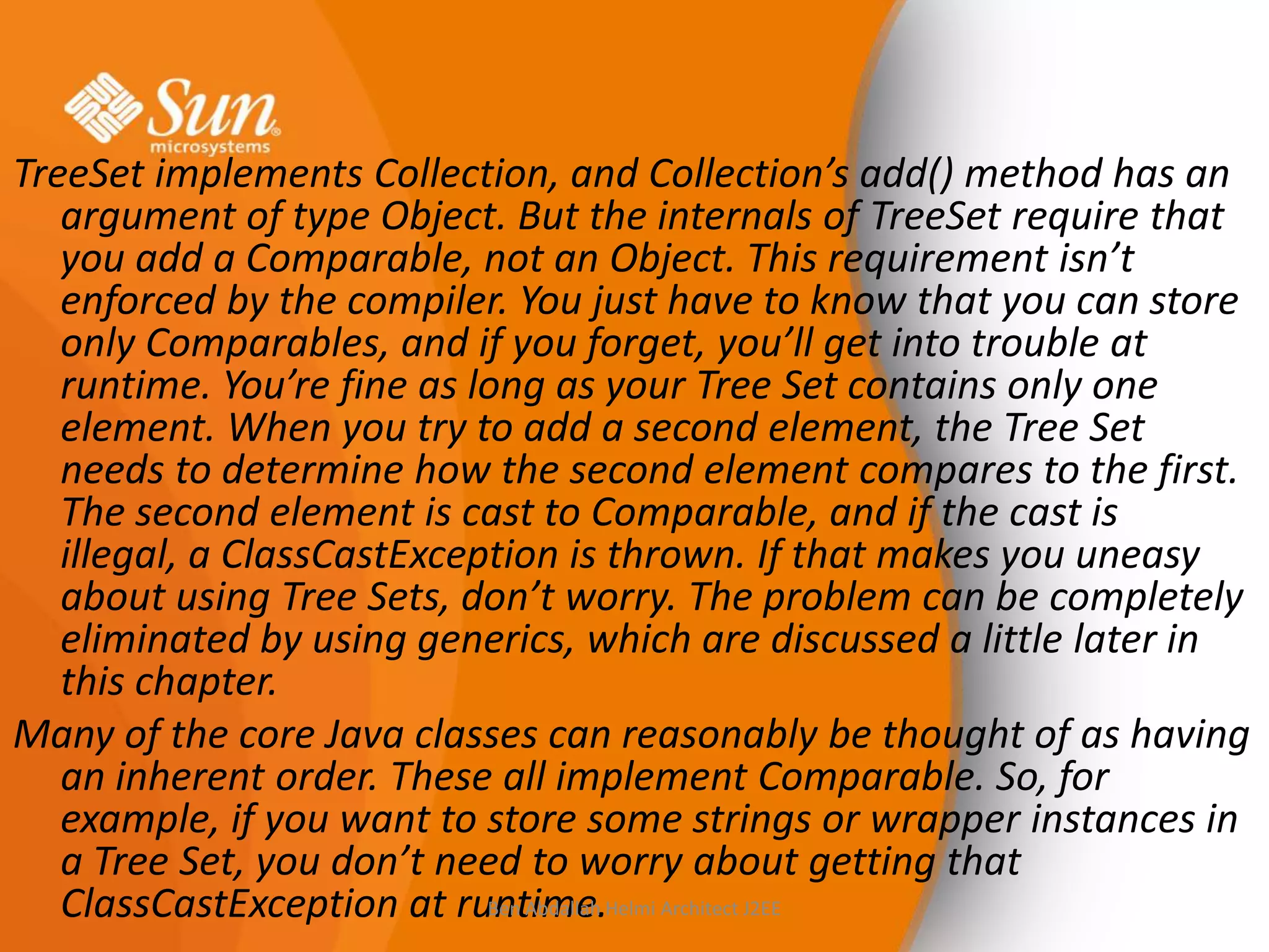TreeSet implements Collection, and Collection’s add() method has an
argument of type Object. But the internals of TreeSet require that
you add a Comparable, not an Object. This requirement isn’t
enforced by the compiler. You just have to know that you can store
only Comparables, and if you forget, you’ll get into trouble at
runtime. You’re fine as long as your Tree Set contains only one
element. When you try to add a second element, the Tree Set
needs to determine how the second element compares to the first.
The second element is cast to Comparable, and if the cast is
illegal, a ClassCastException is thrown. If that makes you uneasy
about using Tree Sets, don’t worry. The problem can be completely
eliminated by using generics, which are discussed a little later in
this chapter.
Many of the core Java classes can reasonably be thought of as having
an inherent order. These all implement Comparable. So, for
example, if you want to store some strings or wrapper instances in
a Tree Set, you don’t need to worry about getting that
Ben Abdallah
ClassCastException at runtime.Helmi Architect J2EE

 