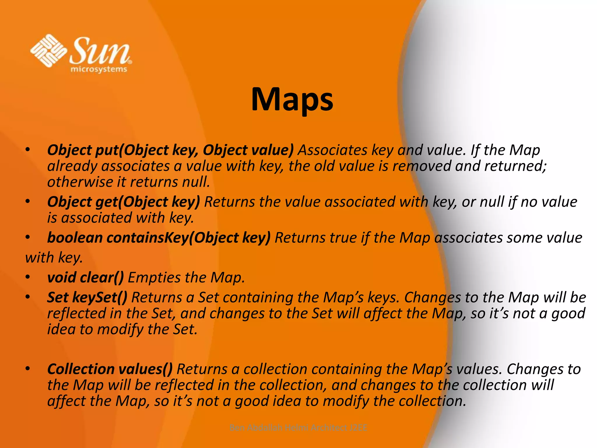 Maps
• Object put(Object key, Object value) Associates key and value. If the Map
already associates a value with key, the old value is removed and returned;
otherwise it returns null.
• Object get(Object key) Returns the value associated with key, or null if no value
is associated with key.
• boolean containsKey(Object key) Returns true if the Map associates some value
with key.
• void clear() Empties the Map.
• Set keySet() Returns a Set containing the Map’s keys. Changes to the Map will be
reflected in the Set, and changes to the Set will affect the Map, so it’s not a good
idea to modify the Set.
• Collection values() Returns a collection containing the Map’s values. Changes to
the Map will be reflected in the collection, and changes to the collection will
affect the Map, so it’s not a good idea to modify the collection.
Ben Abdallah Helmi Architect J2EE

 