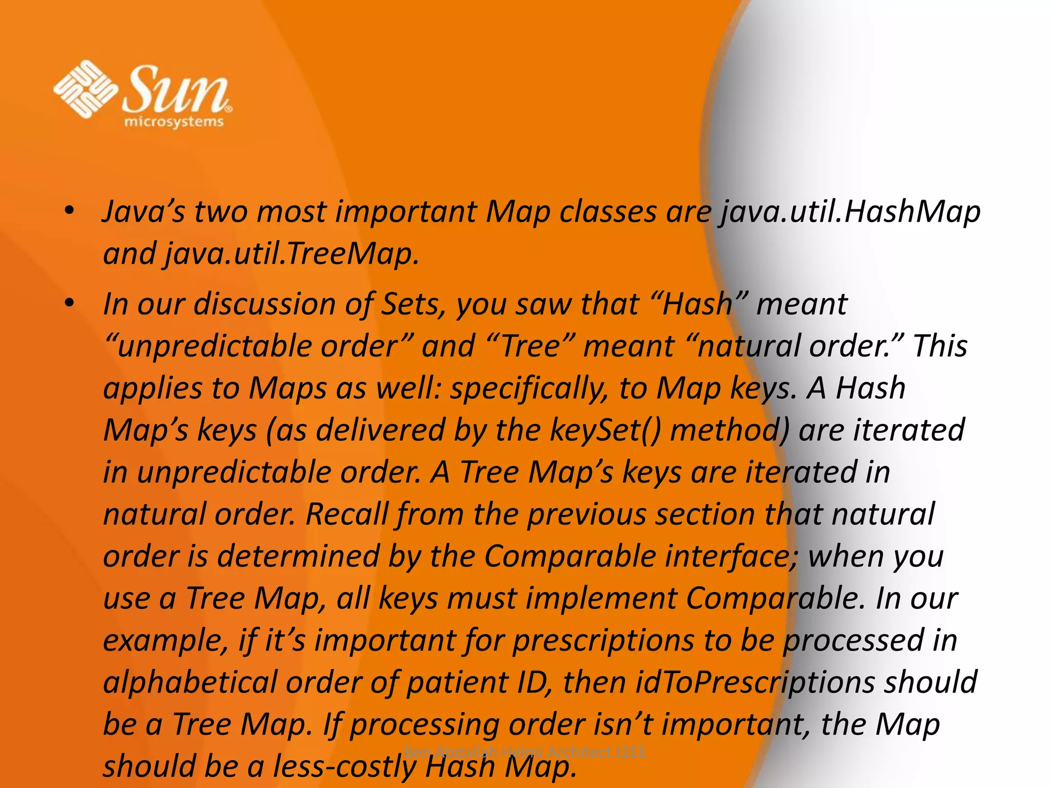 • Java’s two most important Map classes are java.util.HashMap
and java.util.TreeMap.
• In our discussion of Sets, you saw that “Hash” meant
“unpredictable order” and “Tree” meant “natural order.” This
applies to Maps as well: specifically, to Map keys. A Hash
Map’s keys (as delivered by the keySet() method) are iterated
in unpredictable order. A Tree Map’s keys are iterated in
natural order. Recall from the previous section that natural
order is determined by the Comparable interface; when you
use a Tree Map, all keys must implement Comparable. In our
example, if it’s important for prescriptions to be processed in
alphabetical order of patient ID, then idToPrescriptions should
be a Tree Map. If processing order isn’t important, the Map
Ben Abdallah Helmi Architect J2EE
should be a less-costly Hash Map.

 