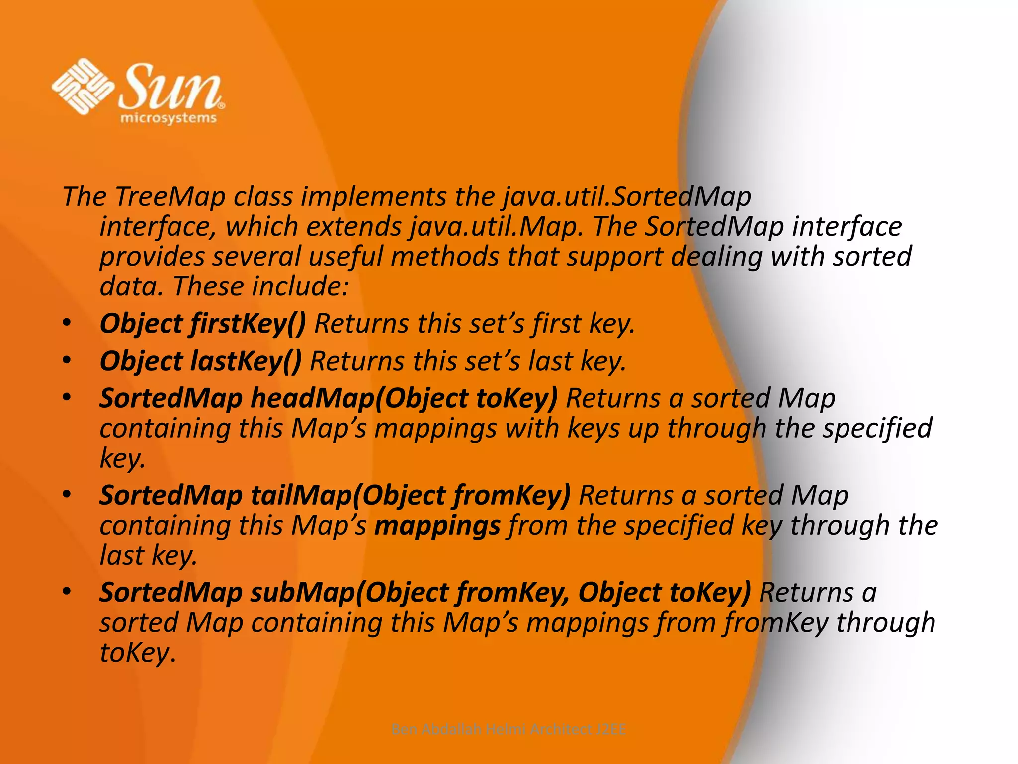 The TreeMap class implements the java.util.SortedMap
interface, which extends java.util.Map. The SortedMap interface
provides several useful methods that support dealing with sorted
data. These include:
• Object firstKey() Returns this set’s first key.
• Object lastKey() Returns this set’s last key.
• SortedMap headMap(Object toKey) Returns a sorted Map
containing this Map’s mappings with keys up through the specified
key.
• SortedMap tailMap(Object fromKey) Returns a sorted Map
containing this Map’s mappings from the specified key through the
last key.
• SortedMap subMap(Object fromKey, Object toKey) Returns a
sorted Map containing this Map’s mappings from fromKey through
toKey.
Ben Abdallah Helmi Architect J2EE

 