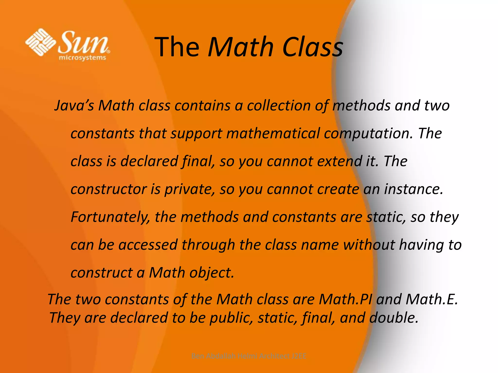 The Math Class
Java’s Math class contains a collection of methods and two

constants that support mathematical computation. The
class is declared final, so you cannot extend it. The
constructor is private, so you cannot create an instance.

Fortunately, the methods and constants are static, so they
can be accessed through the class name without having to
construct a Math object.

The two constants of the Math class are Math.PI and Math.E.
They are declared to be public, static, final, and double.
Ben Abdallah Helmi Architect J2EE

 