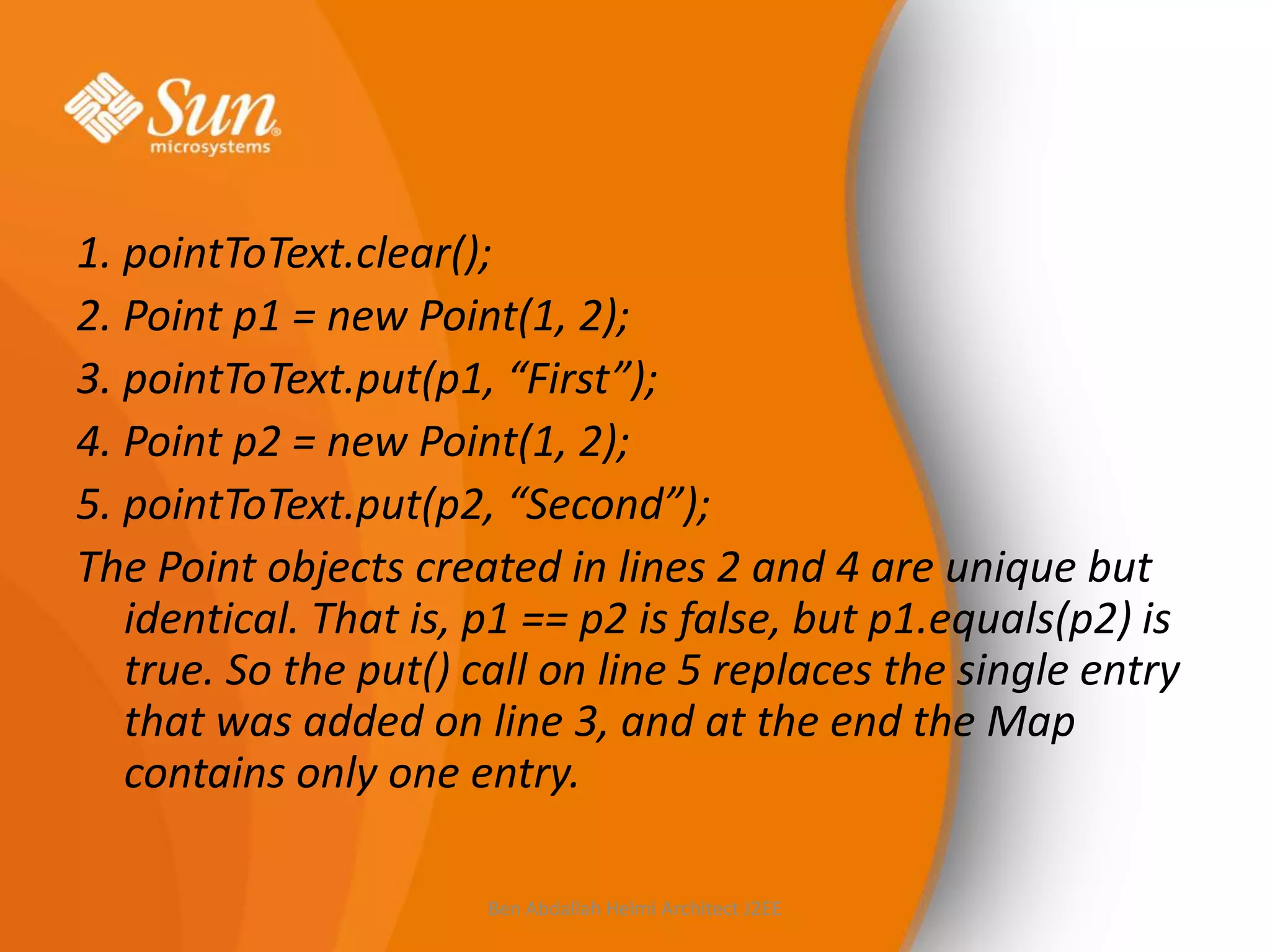 1. pointToText.clear();
2. Point p1 = new Point(1, 2);
3. pointToText.put(p1, “First”);
4. Point p2 = new Point(1, 2);
5. pointToText.put(p2, “Second”);
The Point objects created in lines 2 and 4 are unique but
identical. That is, p1 == p2 is false, but p1.equals(p2) is
true. So the put() call on line 5 replaces the single entry
that was added on line 3, and at the end the Map
contains only one entry.
Ben Abdallah Helmi Architect J2EE

 