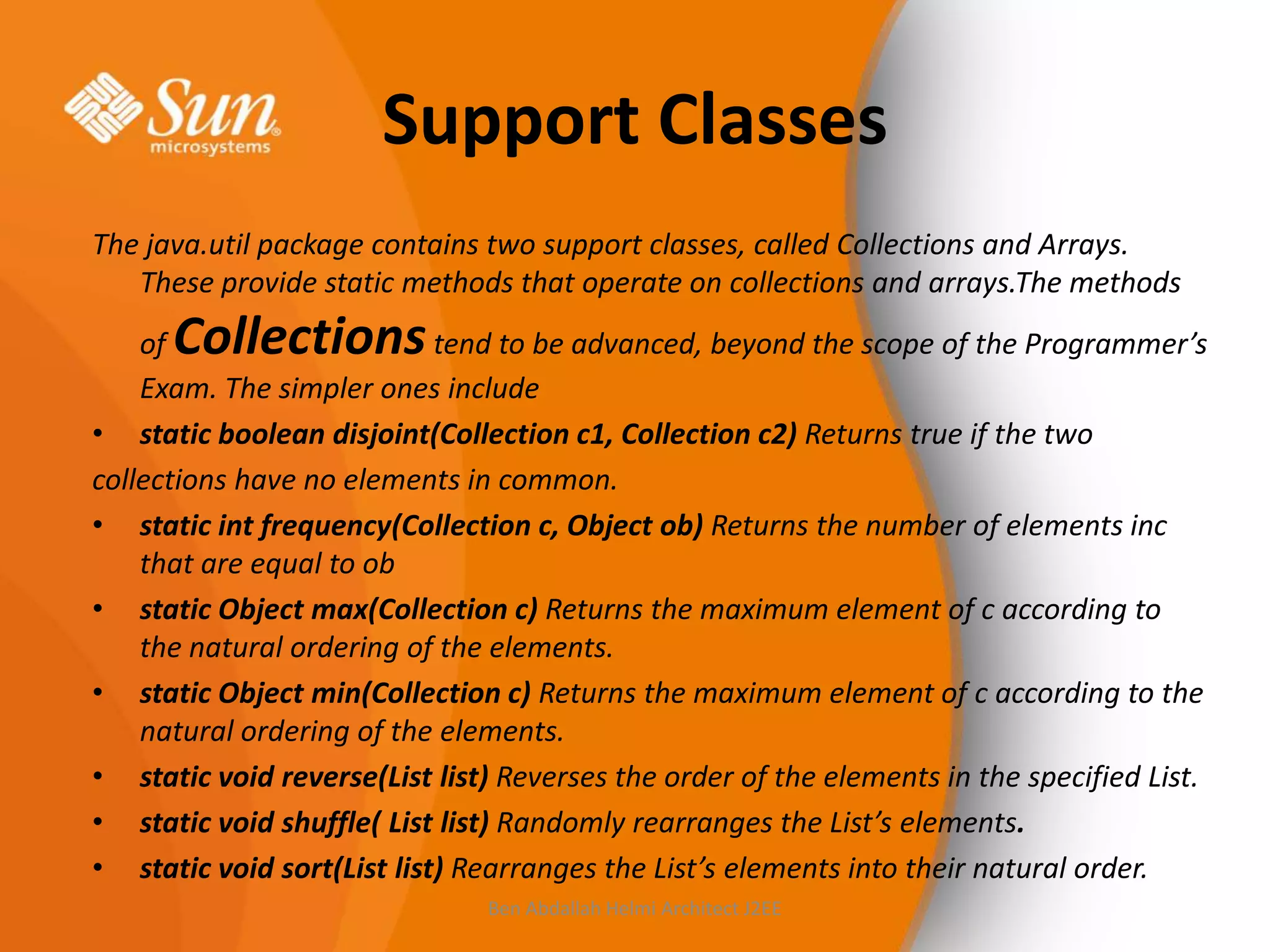 Support Classes
The java.util package contains two support classes, called Collections and Arrays.
These provide static methods that operate on collections and arrays.The methods

Collections

of
tend to be advanced, beyond the scope of the Programmer’s
Exam. The simpler ones include
• static boolean disjoint(Collection c1, Collection c2) Returns true if the two
collections have no elements in common.
• static int frequency(Collection c, Object ob) Returns the number of elements inc
that are equal to ob
• static Object max(Collection c) Returns the maximum element of c according to
the natural ordering of the elements.
• static Object min(Collection c) Returns the maximum element of c according to the
natural ordering of the elements.
• static void reverse(List list) Reverses the order of the elements in the specified List.
• static void shuffle( List list) Randomly rearranges the List’s elements.
• static void sort(List list) Rearranges the List’s elements into their natural order.
Ben Abdallah Helmi Architect J2EE

 