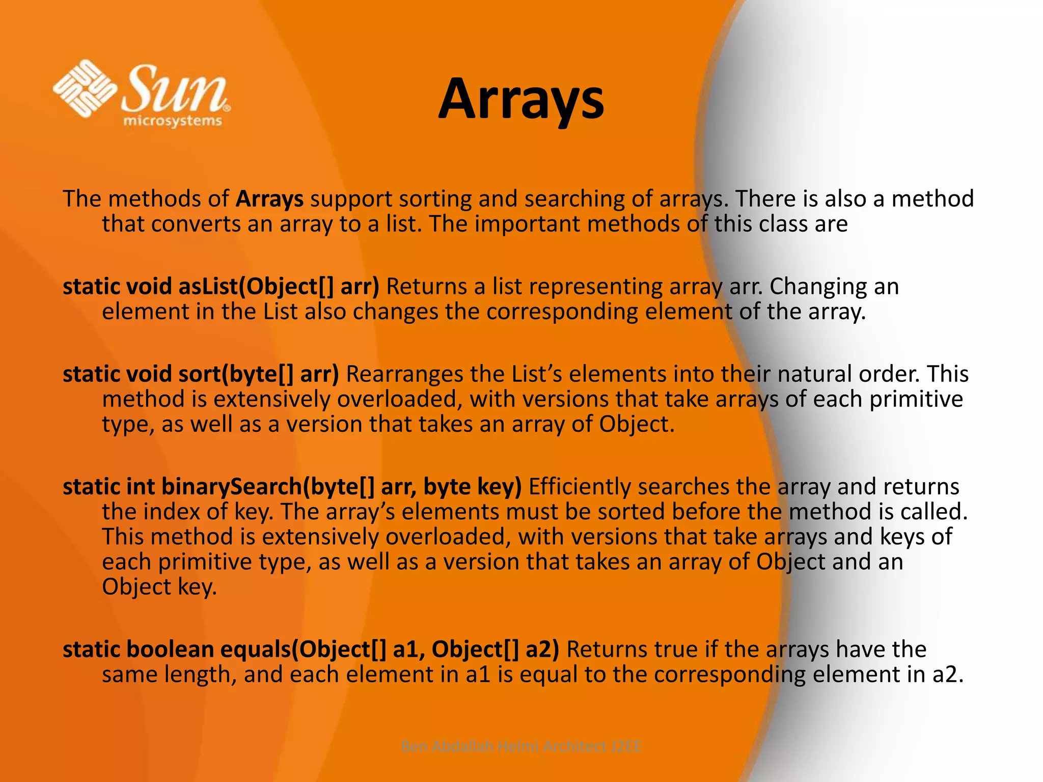 Arrays
The methods of Arrays support sorting and searching of arrays. There is also a method
that converts an array to a list. The important methods of this class are
static void asList(Object[] arr) Returns a list representing array arr. Changing an
element in the List also changes the corresponding element of the array.
static void sort(byte[] arr) Rearranges the List’s elements into their natural order. This
method is extensively overloaded, with versions that take arrays of each primitive
type, as well as a version that takes an array of Object.
static int binarySearch(byte[] arr, byte key) Efficiently searches the array and returns
the index of key. The array’s elements must be sorted before the method is called.
This method is extensively overloaded, with versions that take arrays and keys of
each primitive type, as well as a version that takes an array of Object and an
Object key.
static boolean equals(Object[] a1, Object[] a2) Returns true if the arrays have the
same length, and each element in a1 is equal to the corresponding element in a2.
Ben Abdallah Helmi Architect J2EE

 