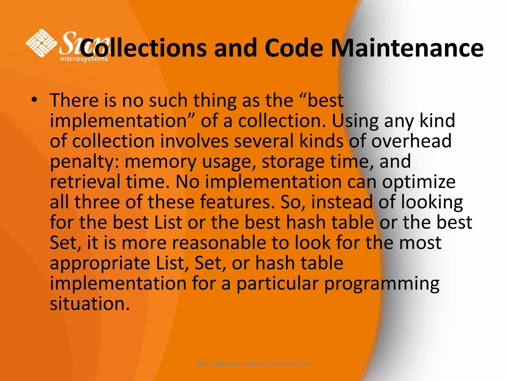 Collections and Code Maintenance
• There is no such thing as the “best
implementation” of a collection. Using any kind
of collection involves several kinds of overhead
penalty: memory usage, storage time, and
retrieval time. No implementation can optimize
all three of these features. So, instead of looking
for the best List or the best hash table or the best
Set, it is more reasonable to look for the most
appropriate List, Set, or hash table
implementation for a particular programming
situation.
Ben Abdallah Helmi Architect J2EE

 