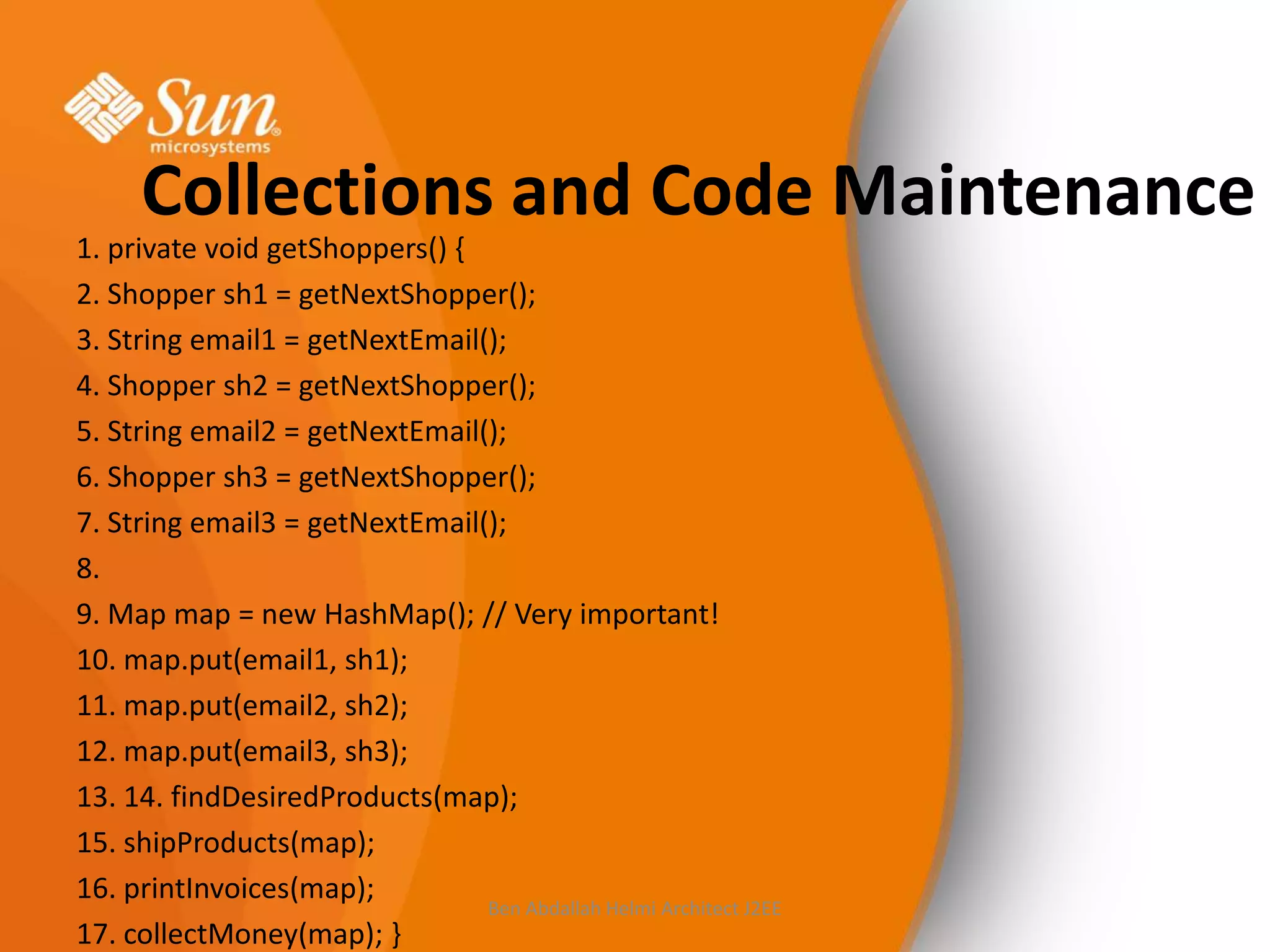 Collections and Code Maintenance
1. private void getShoppers() {
2. Shopper sh1 = getNextShopper();
3. String email1 = getNextEmail();
4. Shopper sh2 = getNextShopper();
5. String email2 = getNextEmail();
6. Shopper sh3 = getNextShopper();
7. String email3 = getNextEmail();
8.
9. Map map = new HashMap(); // Very important!
10. map.put(email1, sh1);
11. map.put(email2, sh2);
12. map.put(email3, sh3);
13. 14. findDesiredProducts(map);
15. shipProducts(map);
16. printInvoices(map);
Ben Abdallah Helmi Architect J2EE
17. collectMoney(map); }

 