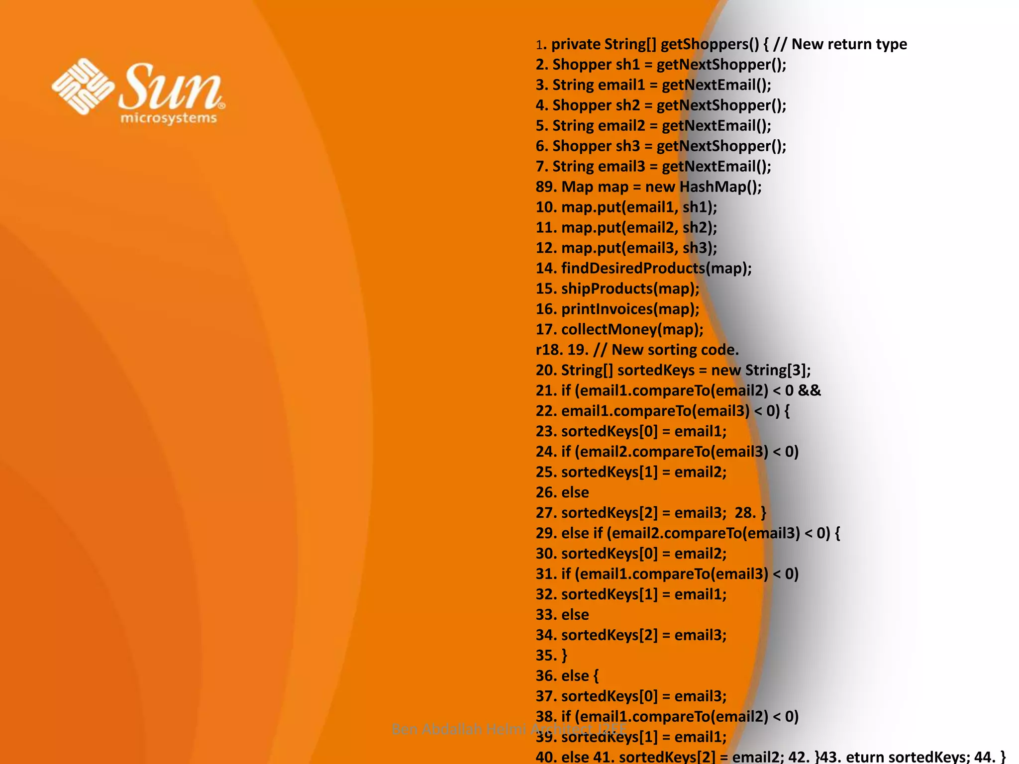 1. private String[] getShoppers() { // New return type

2. Shopper sh1 = getNextShopper();
3. String email1 = getNextEmail();
4. Shopper sh2 = getNextShopper();
5. String email2 = getNextEmail();
6. Shopper sh3 = getNextShopper();
7. String email3 = getNextEmail();
89. Map map = new HashMap();
10. map.put(email1, sh1);
11. map.put(email2, sh2);
12. map.put(email3, sh3);
14. findDesiredProducts(map);
15. shipProducts(map);
16. printInvoices(map);
17. collectMoney(map);
r18. 19. // New sorting code.
20. String[] sortedKeys = new String[3];
21. if (email1.compareTo(email2) < 0 &&
22. email1.compareTo(email3) < 0) {
23. sortedKeys[0] = email1;
24. if (email2.compareTo(email3) < 0)
25. sortedKeys[1] = email2;
26. else
27. sortedKeys[2] = email3; 28. }
29. else if (email2.compareTo(email3) < 0) {
30. sortedKeys[0] = email2;
31. if (email1.compareTo(email3) < 0)
32. sortedKeys[1] = email1;
33. else
34. sortedKeys[2] = email3;
35. }
36. else {
37. sortedKeys[0] = email3;
38. if (email1.compareTo(email2) < 0)
Ben Abdallah Helmi Architect J2EE
39. sortedKeys[1] = email1;
40. else 41. sortedKeys[2] = email2; 42. }43. eturn sortedKeys; 44. }

 