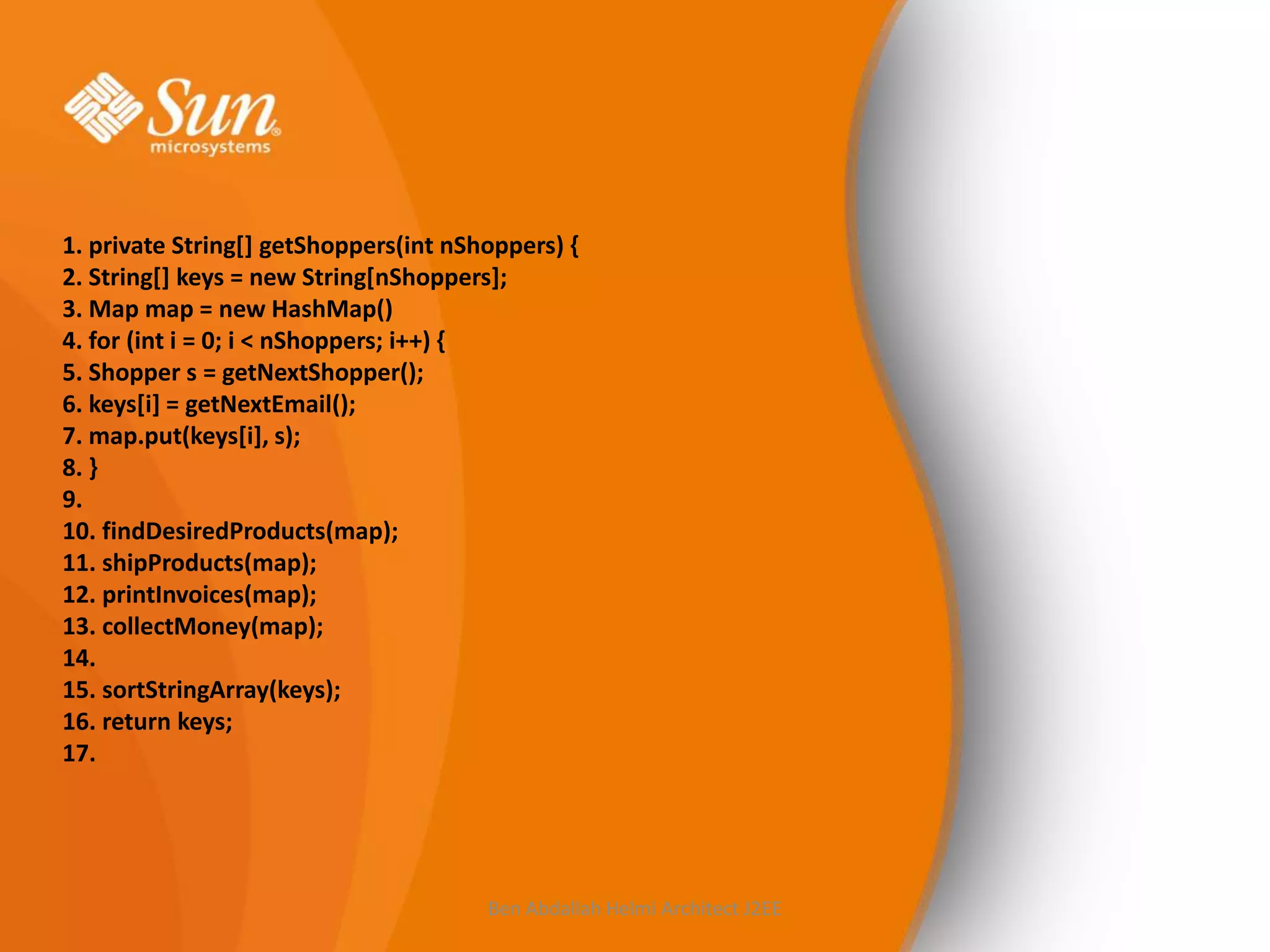 1. private String[] getShoppers(int nShoppers) {
2. String[] keys = new String[nShoppers];
3. Map map = new HashMap()
4. for (int i = 0; i < nShoppers; i++) {
5. Shopper s = getNextShopper();
6. keys[i] = getNextEmail();
7. map.put(keys[i], s);
8. }
9.
10. findDesiredProducts(map);
11. shipProducts(map);
12. printInvoices(map);
13. collectMoney(map);
14.
15. sortStringArray(keys);
16. return keys;
17.

Ben Abdallah Helmi Architect J2EE

 