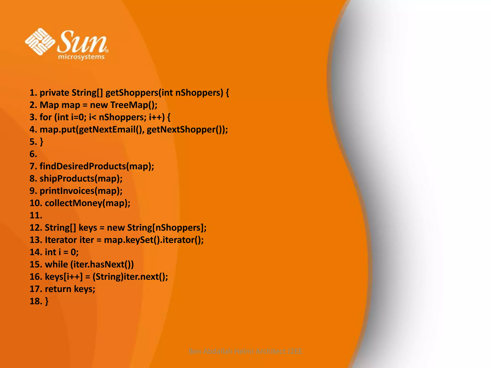 1. private String[] getShoppers(int nShoppers) {
2. Map map = new TreeMap();
3. for (int i=0; i< nShoppers; i++) {
4. map.put(getNextEmail(), getNextShopper());
5. }
6.
7. findDesiredProducts(map);
8. shipProducts(map);
9. printInvoices(map);
10. collectMoney(map);
11.
12. String[] keys = new String[nShoppers];
13. Iterator iter = map.keySet().iterator();
14. int i = 0;
15. while (iter.hasNext())
16. keys[i++] = (String)iter.next();
17. return keys;
18. }

Ben Abdallah Helmi Architect J2EE

 