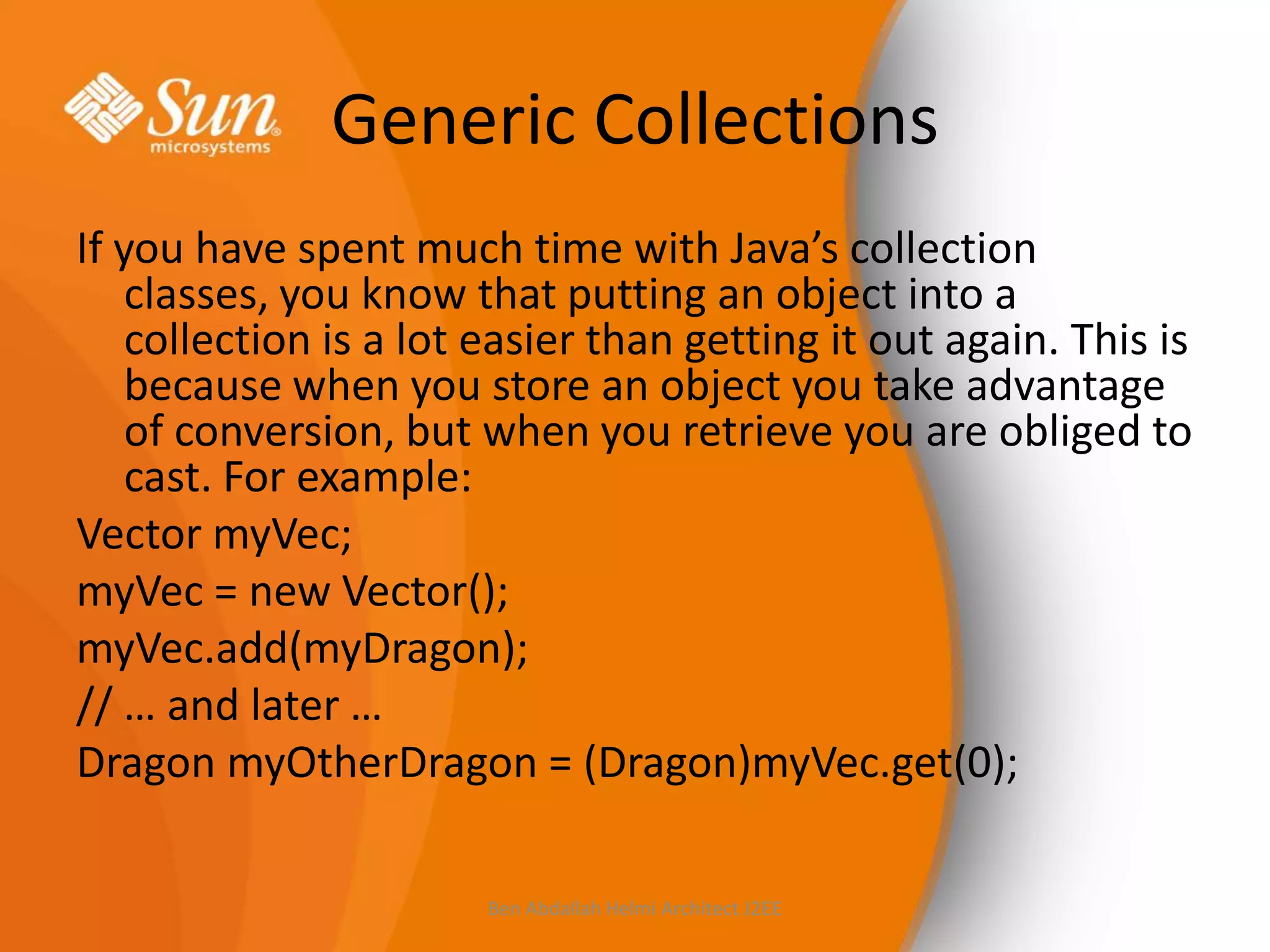 Generic Collections
If you have spent much time with Java’s collection
classes, you know that putting an object into a
collection is a lot easier than getting it out again. This is
because when you store an object you take advantage
of conversion, but when you retrieve you are obliged to
cast. For example:
Vector myVec;
myVec = new Vector();
myVec.add(myDragon);
// … and later …
Dragon myOtherDragon = (Dragon)myVec.get(0);
Ben Abdallah Helmi Architect J2EE

 