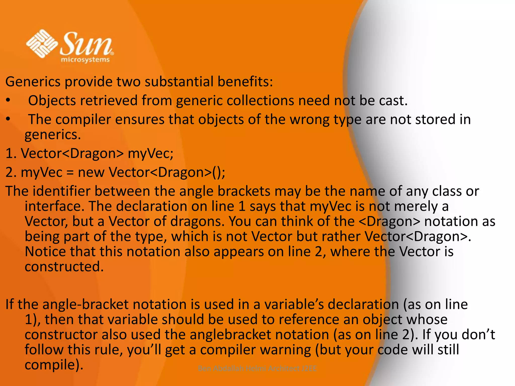 Generics provide two substantial benefits:
• Objects retrieved from generic collections need not be cast.
• The compiler ensures that objects of the wrong type are not stored in
generics.
1. Vector<Dragon> myVec;
2. myVec = new Vector<Dragon>();
The identifier between the angle brackets may be the name of any class or
interface. The declaration on line 1 says that myVec is not merely a
Vector, but a Vector of dragons. You can think of the <Dragon> notation as
being part of the type, which is not Vector but rather Vector<Dragon>.
Notice that this notation also appears on line 2, where the Vector is
constructed.
If the angle-bracket notation is used in a variable’s declaration (as on line
1), then that variable should be used to reference an object whose
constructor also used the anglebracket notation (as on line 2). If you don’t
follow this rule, you’ll get a compiler warning (but your code will still
compile).
Ben Abdallah Helmi Architect J2EE

 