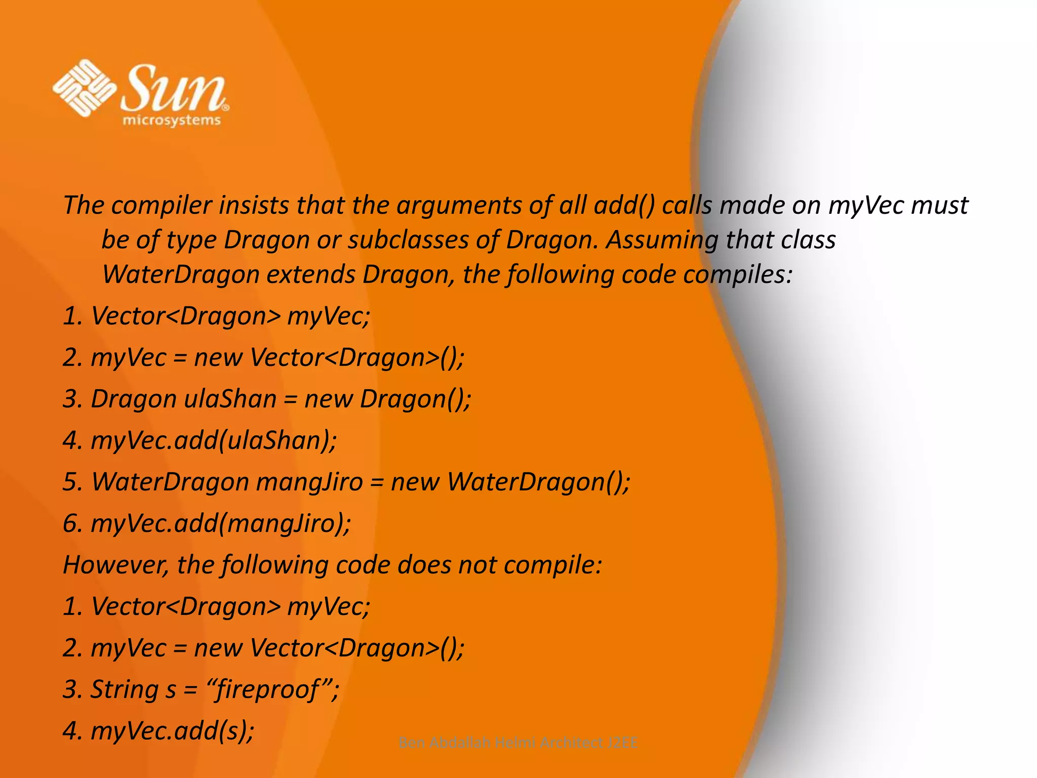 The compiler insists that the arguments of all add() calls made on myVec must
be of type Dragon or subclasses of Dragon. Assuming that class
WaterDragon extends Dragon, the following code compiles:
1. Vector<Dragon> myVec;
2. myVec = new Vector<Dragon>();
3. Dragon ulaShan = new Dragon();
4. myVec.add(ulaShan);
5. WaterDragon mangJiro = new WaterDragon();
6. myVec.add(mangJiro);
However, the following code does not compile:
1. Vector<Dragon> myVec;
2. myVec = new Vector<Dragon>();
3. String s = “fireproof”;
4. myVec.add(s);
Ben Abdallah Helmi Architect J2EE

 