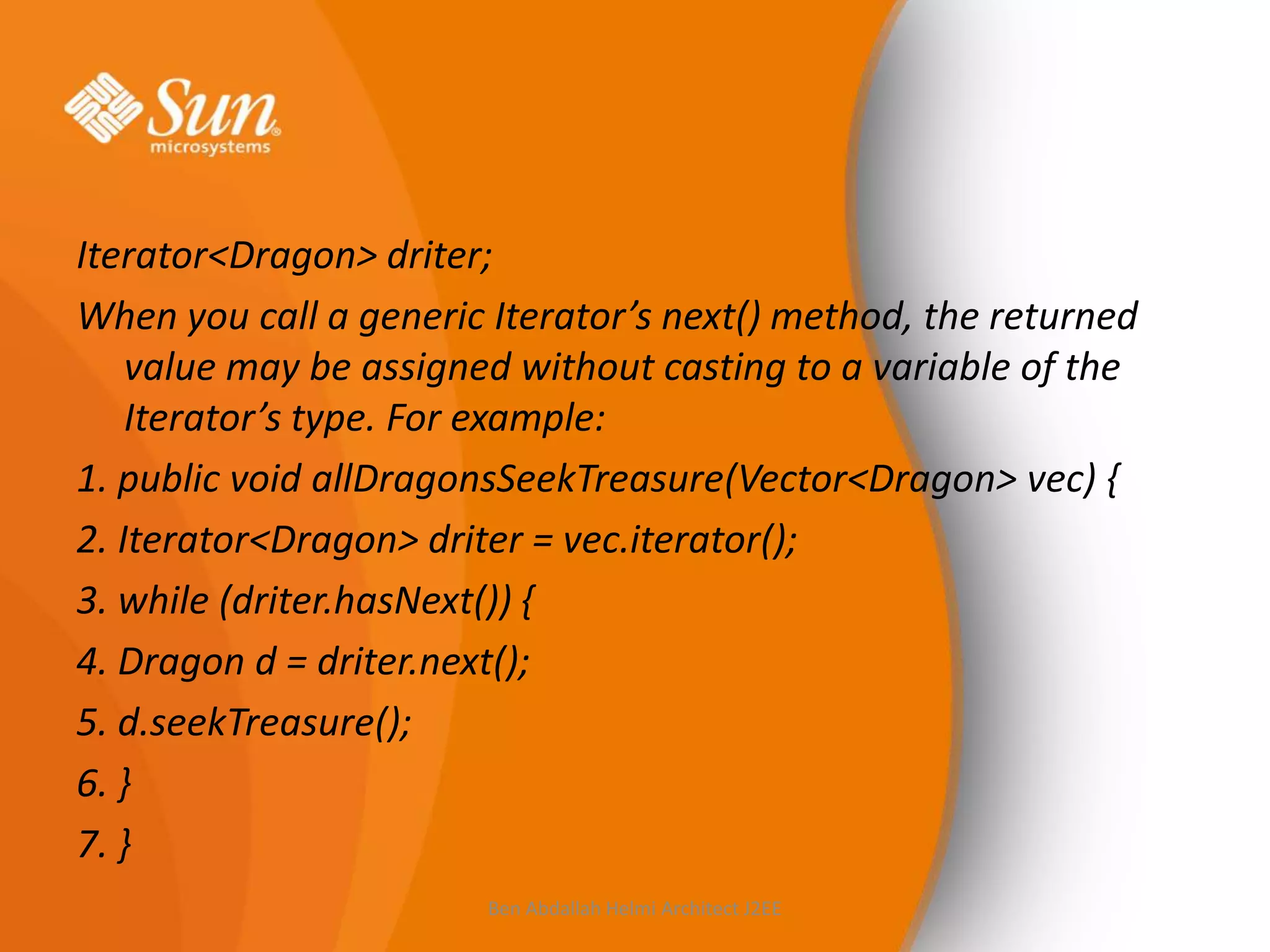 Iterator<Dragon> driter;
When you call a generic Iterator’s next() method, the returned
value may be assigned without casting to a variable of the
Iterator’s type. For example:
1. public void allDragonsSeekTreasure(Vector<Dragon> vec) {
2. Iterator<Dragon> driter = vec.iterator();
3. while (driter.hasNext()) {
4. Dragon d = driter.next();
5. d.seekTreasure();
6. }
7. }
Ben Abdallah Helmi Architect J2EE

 
