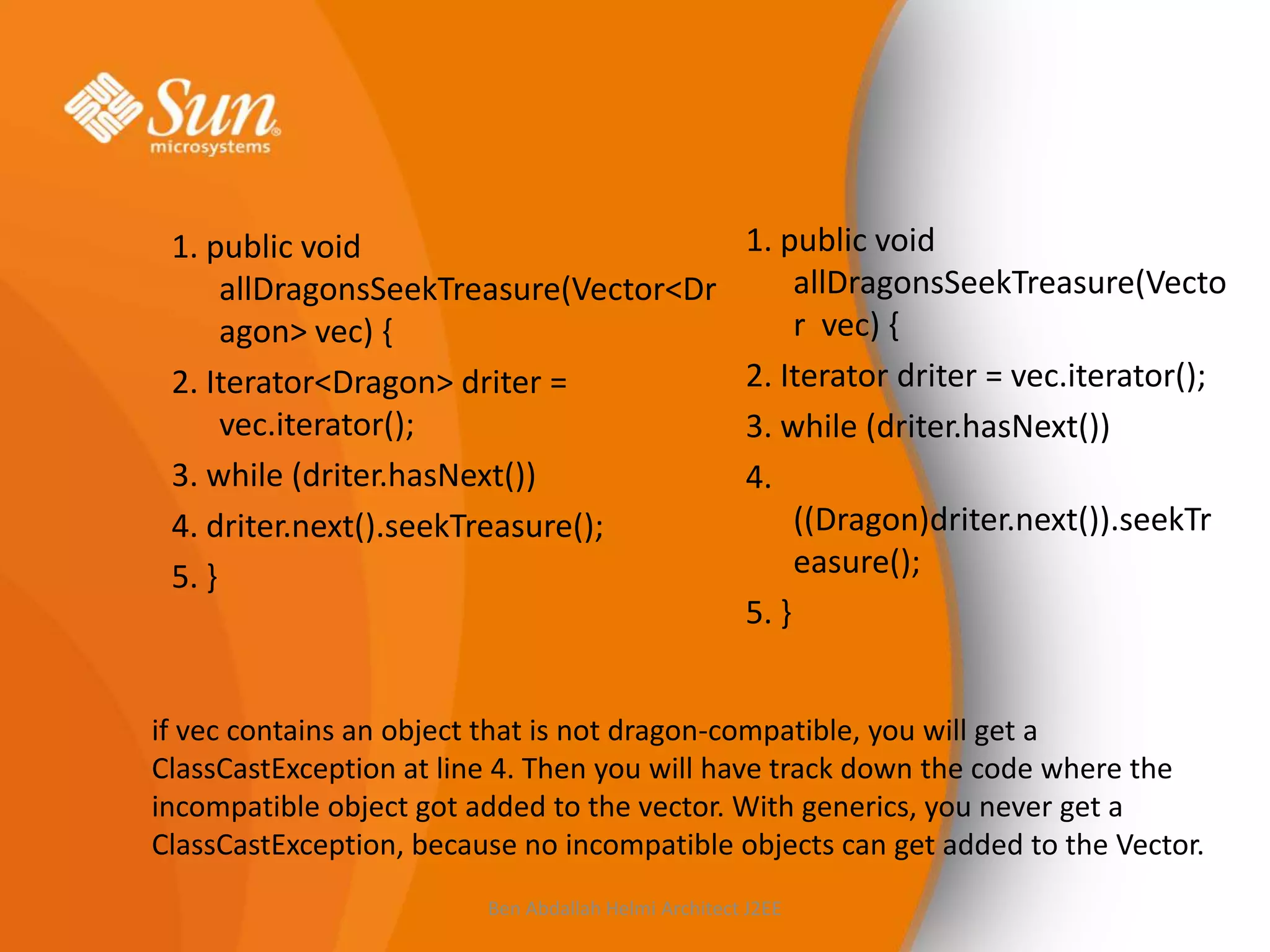 1. public void
allDragonsSeekTreasure(Vector<Dr
agon> vec) {
2. Iterator<Dragon> driter =
vec.iterator();
3. while (driter.hasNext())
4. driter.next().seekTreasure();
5. }

1. public void
allDragonsSeekTreasure(Vecto
r vec) {
2. Iterator driter = vec.iterator();
3. while (driter.hasNext())
4.
((Dragon)driter.next()).seekTr
easure();
5. }

if vec contains an object that is not dragon-compatible, you will get a
ClassCastException at line 4. Then you will have track down the code where the
incompatible object got added to the vector. With generics, you never get a
ClassCastException, because no incompatible objects can get added to the Vector.
Ben Abdallah Helmi Architect J2EE

 