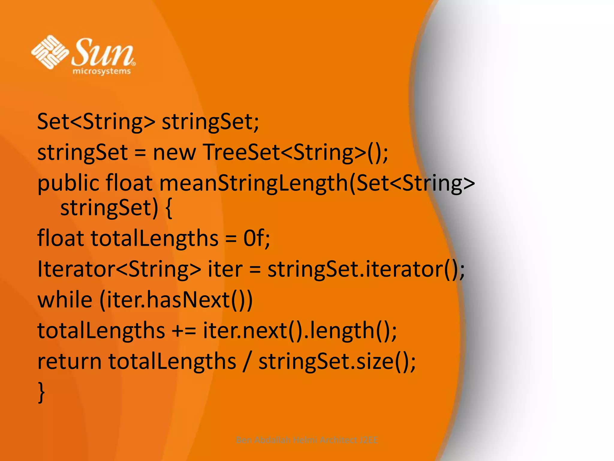 Set<String> stringSet;
stringSet = new TreeSet<String>();
public float meanStringLength(Set<String>
stringSet) {
float totalLengths = 0f;
Iterator<String> iter = stringSet.iterator();
while (iter.hasNext())
totalLengths += iter.next().length();
return totalLengths / stringSet.size();
}
Ben Abdallah Helmi Architect J2EE

 