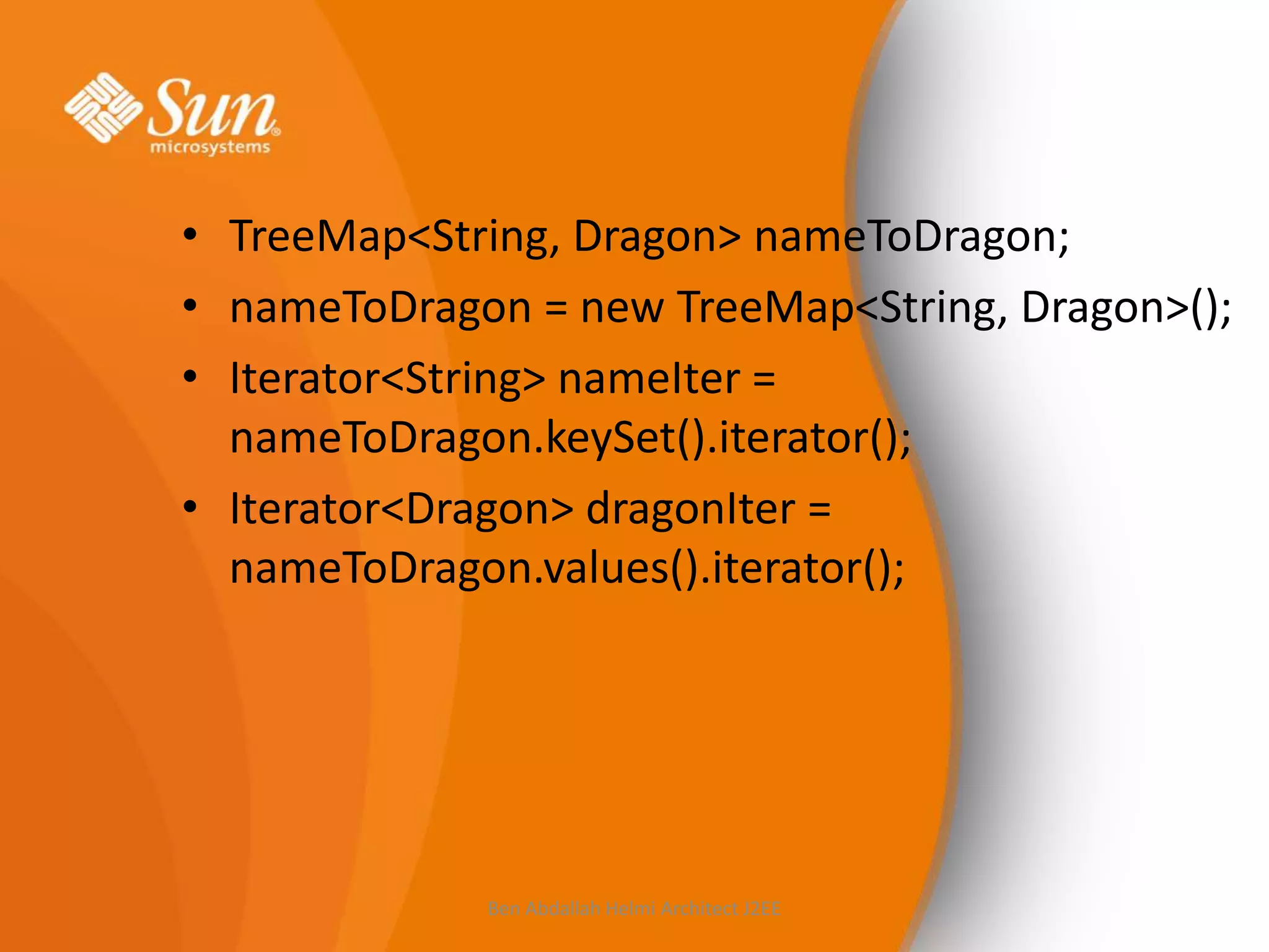 • TreeMap<String, Dragon> nameToDragon;
• nameToDragon = new TreeMap<String, Dragon>();
• Iterator<String> nameIter =
nameToDragon.keySet().iterator();
• Iterator<Dragon> dragonIter =
nameToDragon.values().iterator();

Ben Abdallah Helmi Architect J2EE

 