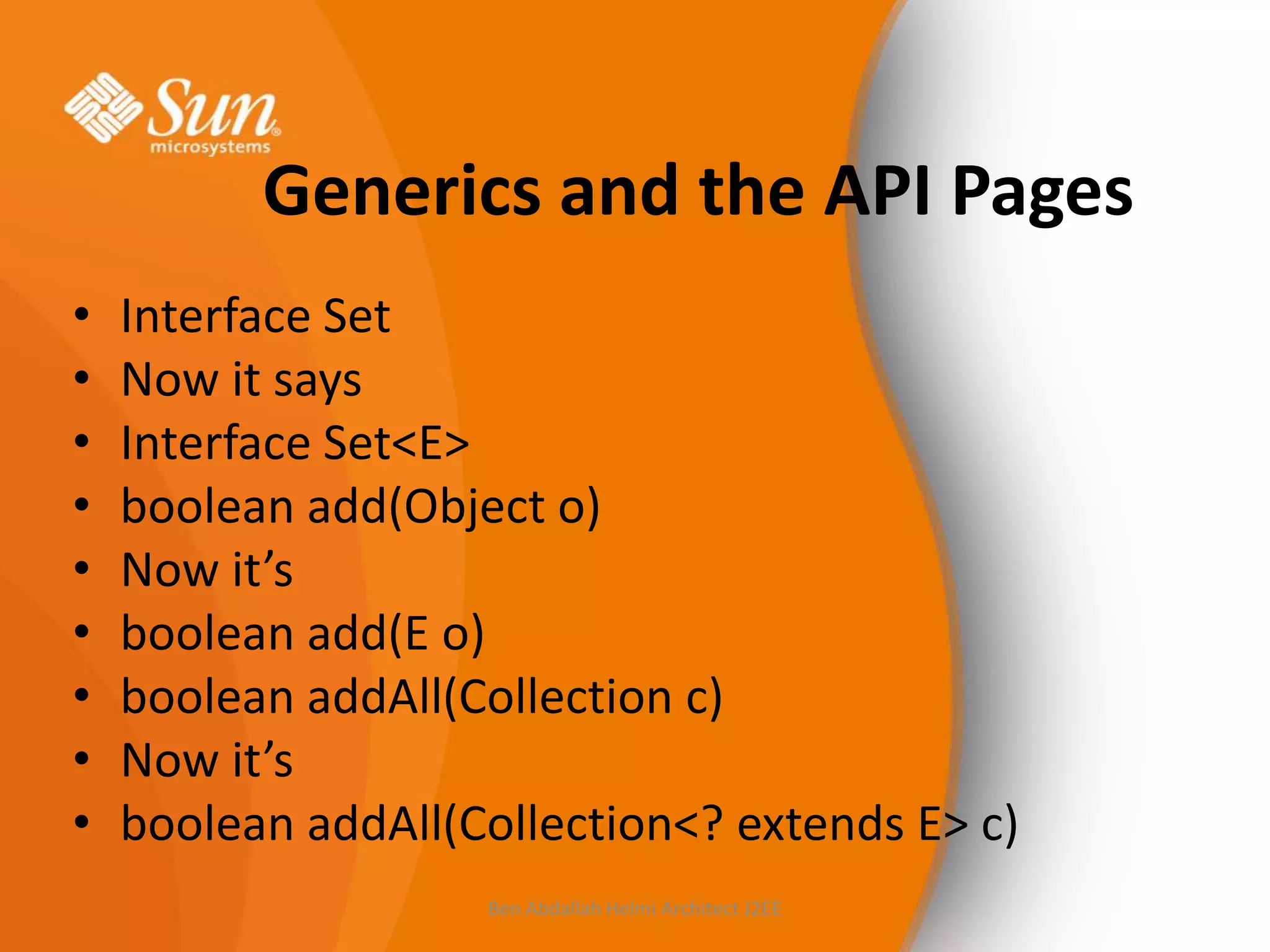 Generics and the API Pages
•
•
•
•
•
•
•
•
•

Interface Set
Now it says
Interface Set<E>
boolean add(Object o)
Now it’s
boolean add(E o)
boolean addAll(Collection c)
Now it’s
boolean addAll(Collection<? extends E> c)
Ben Abdallah Helmi Architect J2EE

 