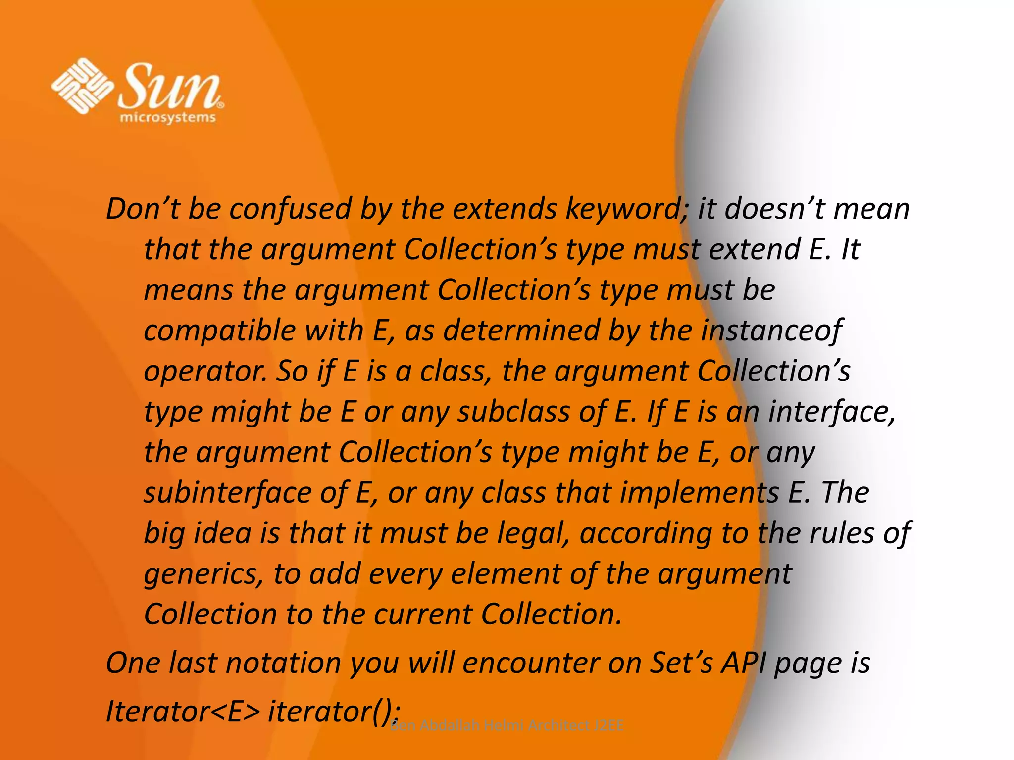 Don’t be confused by the extends keyword; it doesn’t mean
that the argument Collection’s type must extend E. It
means the argument Collection’s type must be
compatible with E, as determined by the instanceof
operator. So if E is a class, the argument Collection’s
type might be E or any subclass of E. If E is an interface,
the argument Collection’s type might be E, or any
subinterface of E, or any class that implements E. The
big idea is that it must be legal, according to the rules of
generics, to add every element of the argument
Collection to the current Collection.
One last notation you will encounter on Set’s API page is
Iterator<E> iterator(); Abdallah Helmi Architect J2EE
Ben

 
