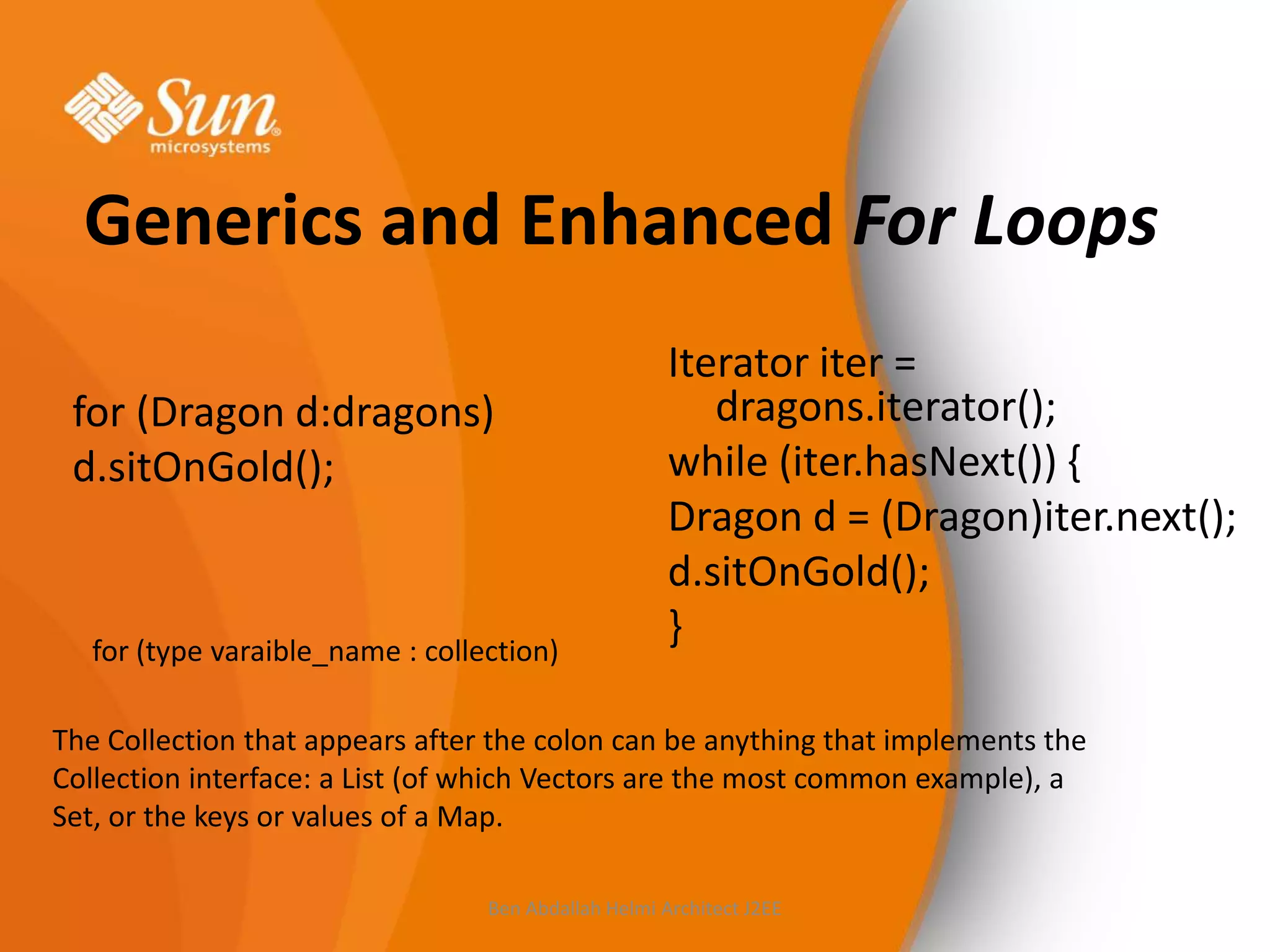 Generics and Enhanced For Loops
for (Dragon d:dragons)
d.sitOnGold();

for (type varaible_name : collection)

Iterator iter =
dragons.iterator();
while (iter.hasNext()) {
Dragon d = (Dragon)iter.next();
d.sitOnGold();
}

The Collection that appears after the colon can be anything that implements the
Collection interface: a List (of which Vectors are the most common example), a
Set, or the keys or values of a Map.
Ben Abdallah Helmi Architect J2EE

 