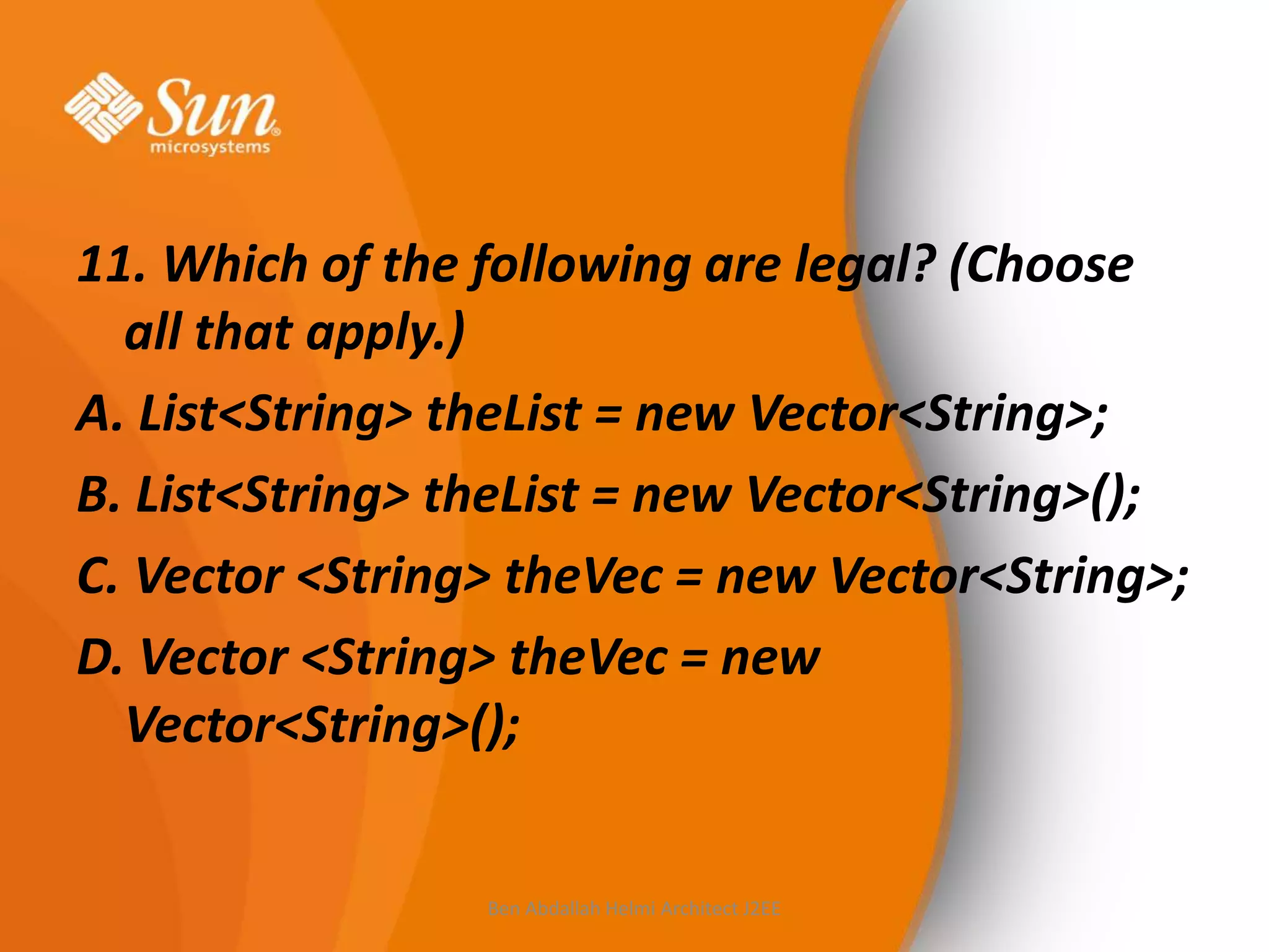 11. Which of the following are legal? (Choose
all that apply.)
A. List<String> theList = new Vector<String>;
B. List<String> theList = new Vector<String>();
C. Vector <String> theVec = new Vector<String>;
D. Vector <String> theVec = new
Vector<String>();

Ben Abdallah Helmi Architect J2EE

 