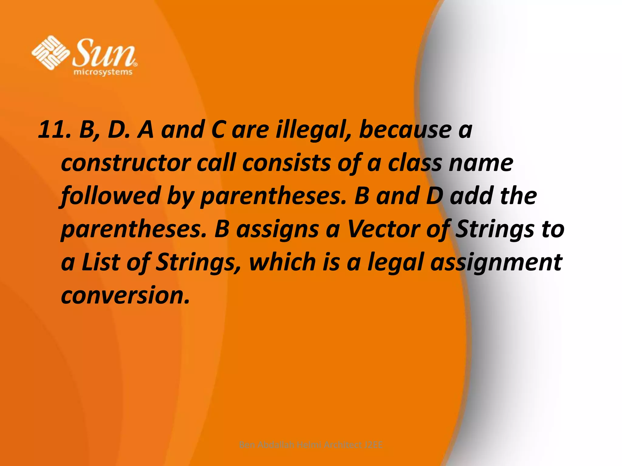 11. B, D. A and C are illegal, because a
constructor call consists of a class name
followed by parentheses. B and D add the
parentheses. B assigns a Vector of Strings to
a List of Strings, which is a legal assignment
conversion.

Ben Abdallah Helmi Architect J2EE

 
