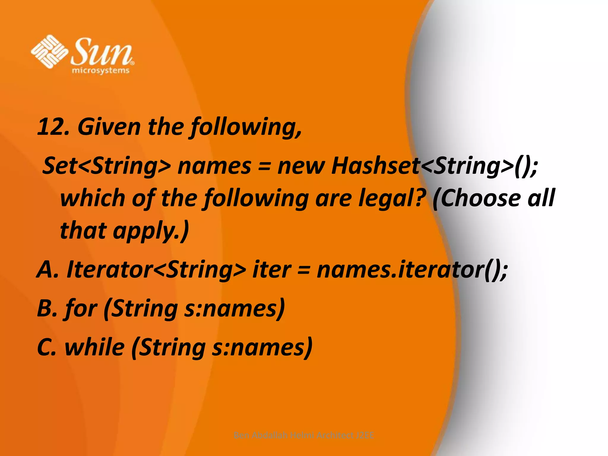 12. Given the following,
Set<String> names = new Hashset<String>();
which of the following are legal? (Choose all
that apply.)
A. Iterator<String> iter = names.iterator();
B. for (String s:names)
C. while (String s:names)

Ben Abdallah Helmi Architect J2EE

 