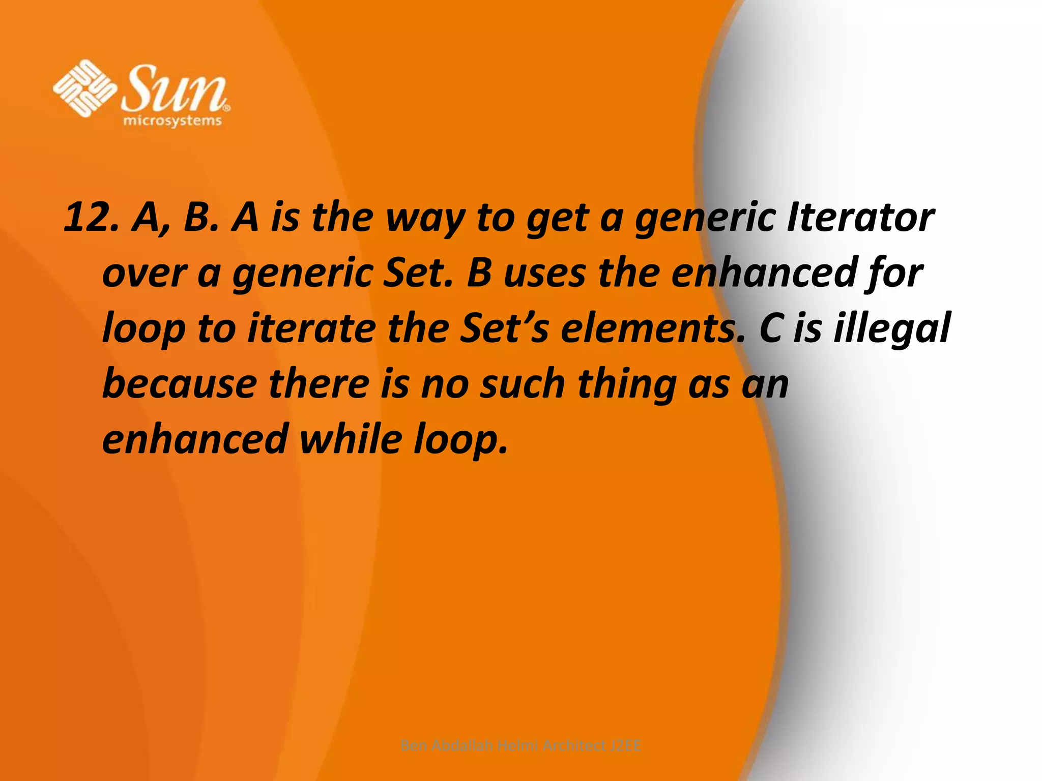 12. A, B. A is the way to get a generic Iterator
over a generic Set. B uses the enhanced for
loop to iterate the Set’s elements. C is illegal
because there is no such thing as an
enhanced while loop.

Ben Abdallah Helmi Architect J2EE

 