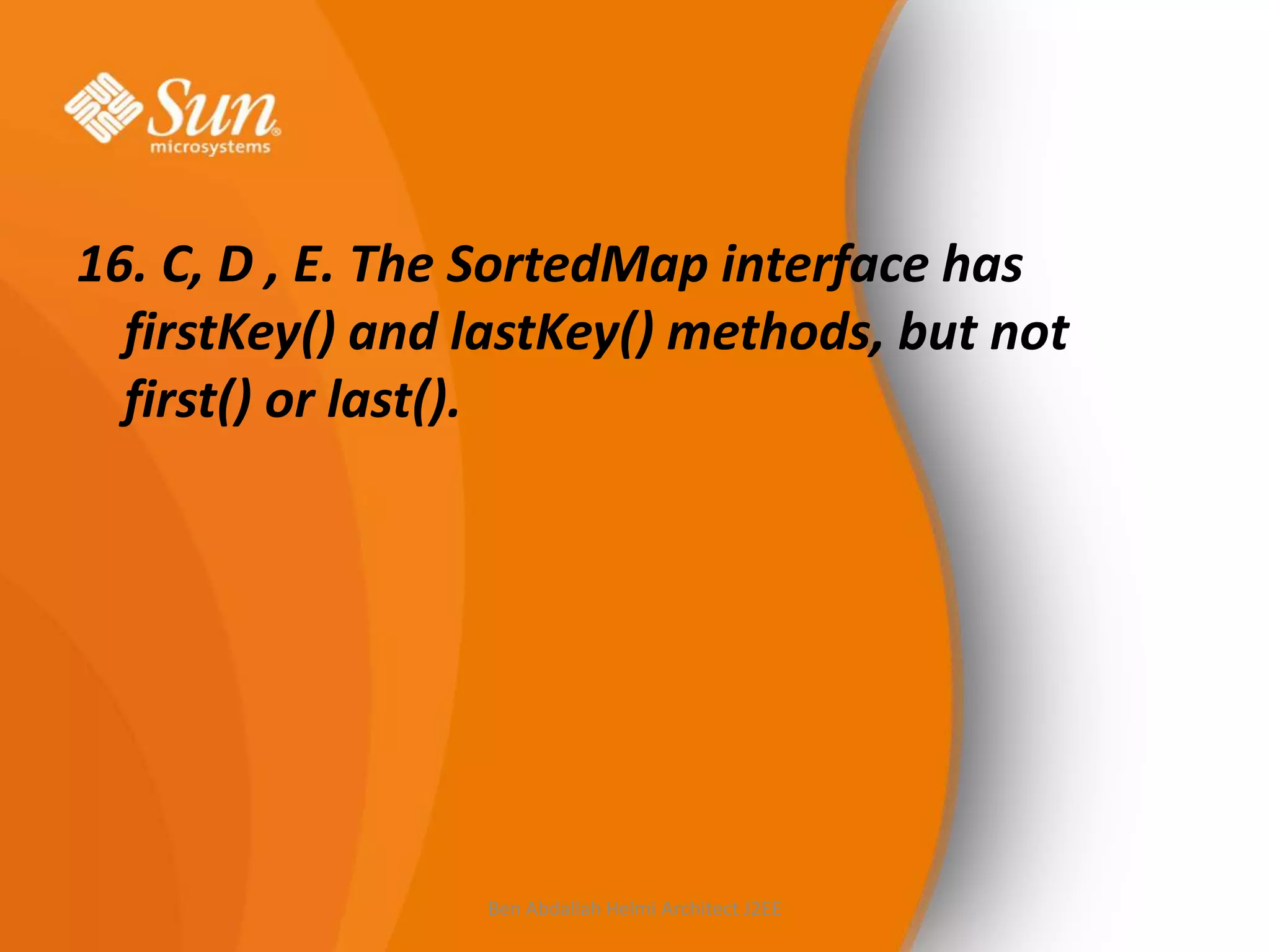 16. C, D , E. The SortedMap interface has
firstKey() and lastKey() methods, but not
first() or last().

Ben Abdallah Helmi Architect J2EE

 