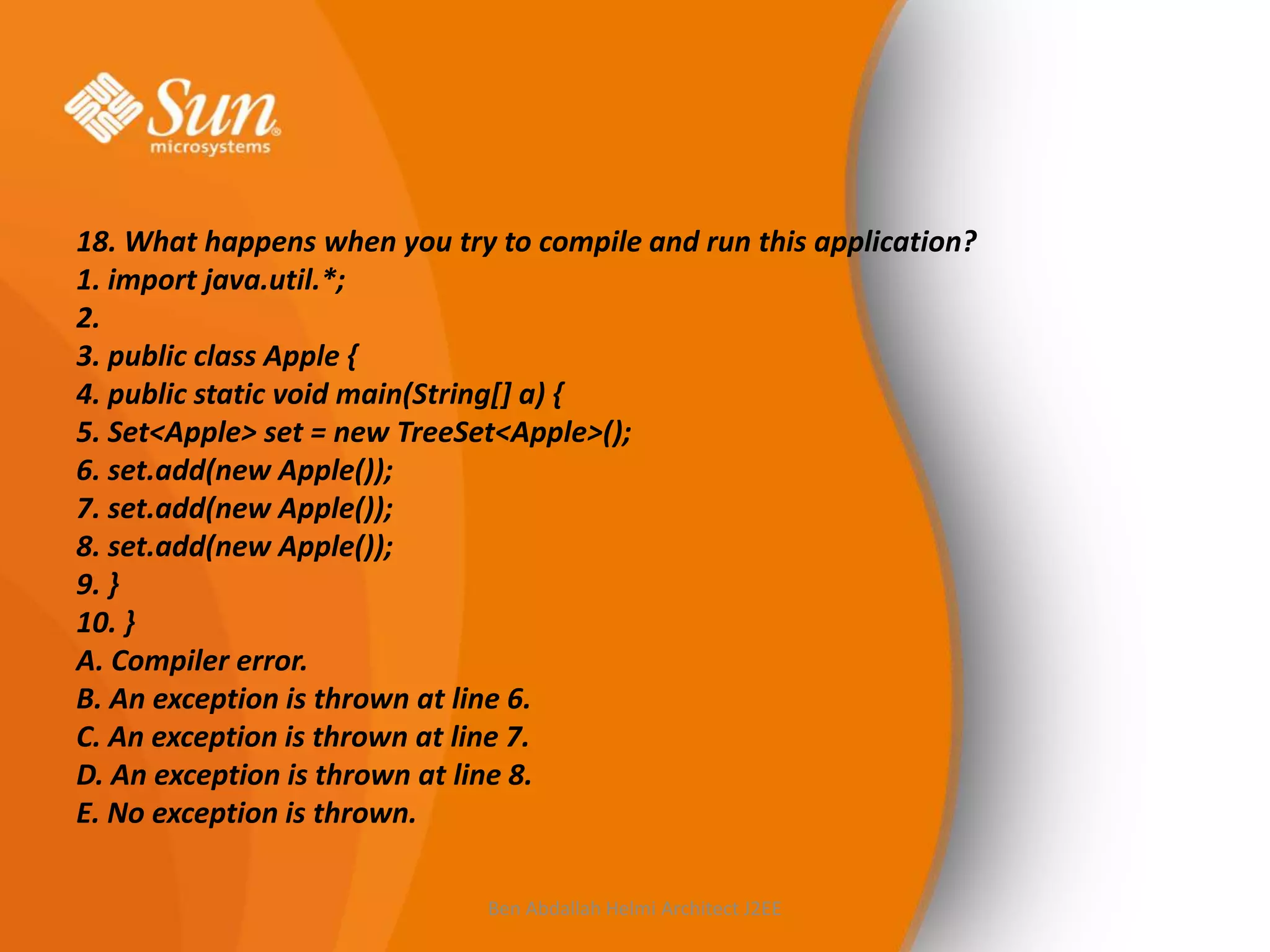 18. What happens when you try to compile and run this application?
1. import java.util.*;
2.
3. public class Apple {
4. public static void main(String[] a) {
5. Set<Apple> set = new TreeSet<Apple>();
6. set.add(new Apple());
7. set.add(new Apple());
8. set.add(new Apple());
9. }
10. }
A. Compiler error.
B. An exception is thrown at line 6.
C. An exception is thrown at line 7.
D. An exception is thrown at line 8.
E. No exception is thrown.
Ben Abdallah Helmi Architect J2EE

 