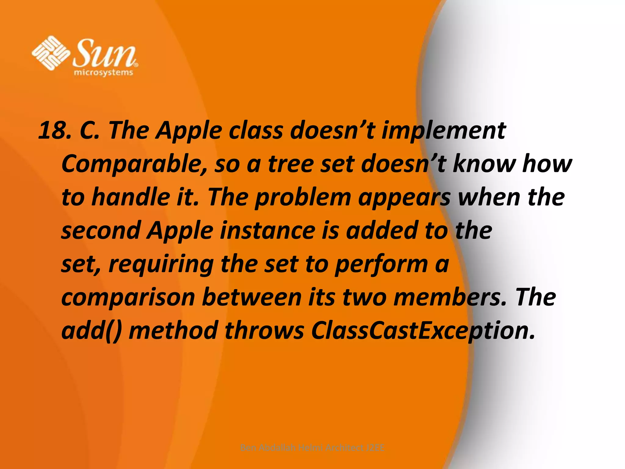 18. C. The Apple class doesn’t implement
Comparable, so a tree set doesn’t know how
to handle it. The problem appears when the
second Apple instance is added to the
set, requiring the set to perform a
comparison between its two members. The
add() method throws ClassCastException.

Ben Abdallah Helmi Architect J2EE

 