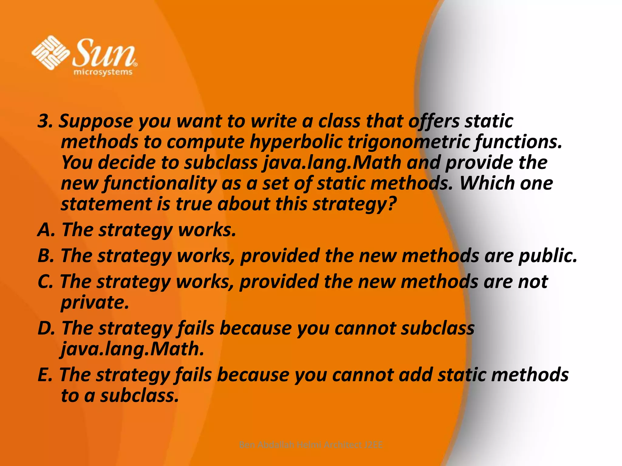 3. Suppose you want to write a class that offers static
methods to compute hyperbolic trigonometric functions.
You decide to subclass java.lang.Math and provide the
new functionality as a set of static methods. Which one
statement is true about this strategy?
A. The strategy works.
B. The strategy works, provided the new methods are public.
C. The strategy works, provided the new methods are not
private.
D. The strategy fails because you cannot subclass
java.lang.Math.
E. The strategy fails because you cannot add static methods
to a subclass.
Ben Abdallah Helmi Architect J2EE

 