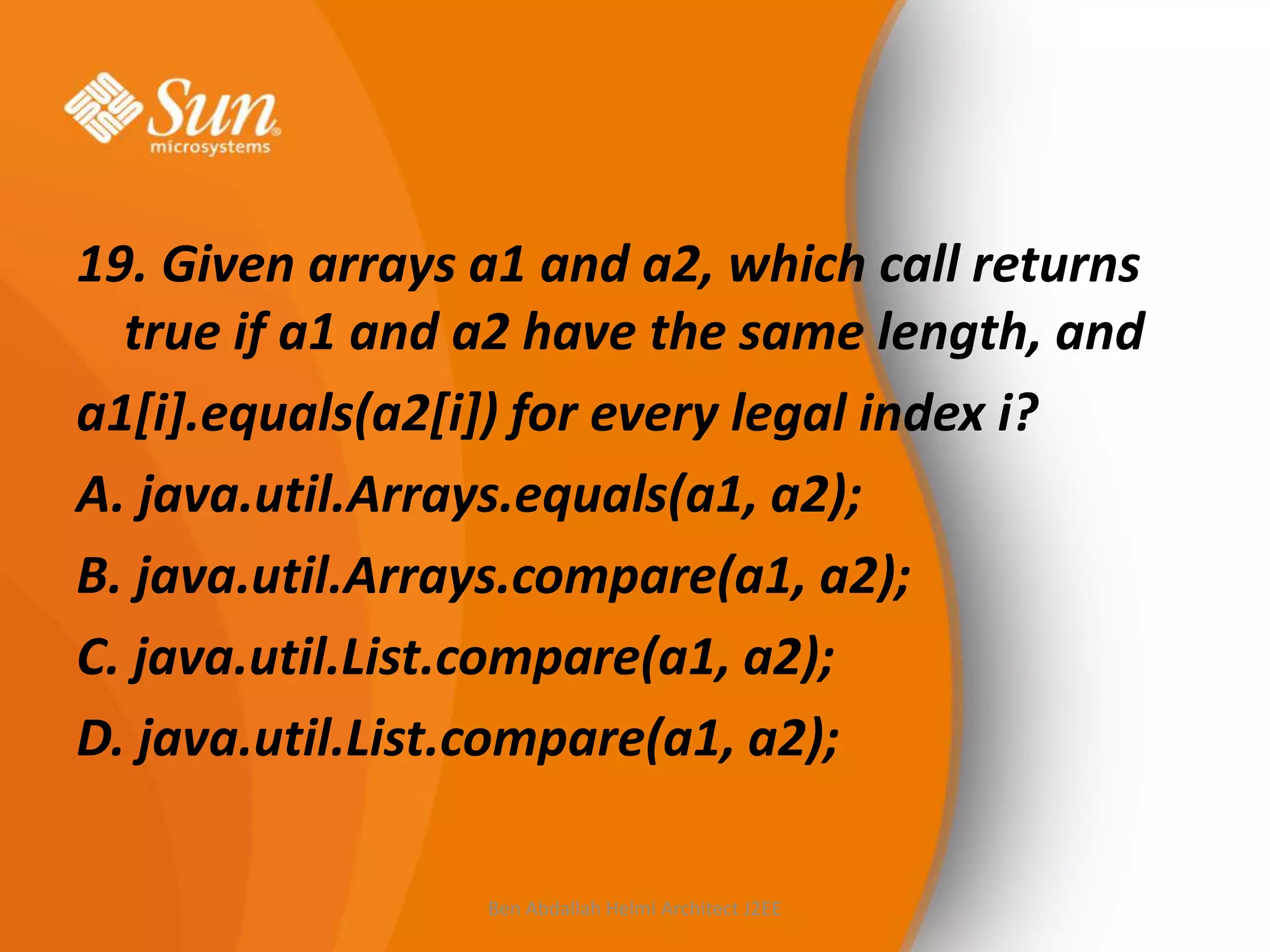 19. Given arrays a1 and a2, which call returns
true if a1 and a2 have the same length, and
a1[i].equals(a2[i]) for every legal index i?
A. java.util.Arrays.equals(a1, a2);
B. java.util.Arrays.compare(a1, a2);
C. java.util.List.compare(a1, a2);
D. java.util.List.compare(a1, a2);
Ben Abdallah Helmi Architect J2EE

 